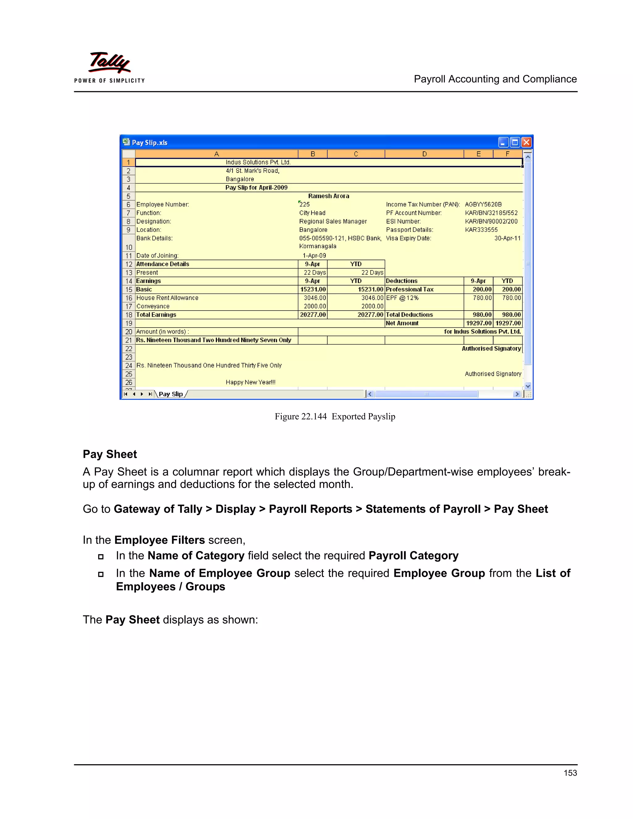 Payroll Accounting and Compliance
153
Figure 22.144 Exported Payslip
Pay Sheet
A Pay Sheet is a columnar report which displays the Group/Department-wise employees’ break-
up of earnings and deductions for the selected month.
Go to Gateway of Tally > Display > Payroll Reports > Statements of Payroll > Pay Sheet
In the Employee Filters screen,
In the Name of Category field select the required Payroll Category
In the Name of Employee Group select the required Employee Group from the List of
Employees / Groups
The Pay Sheet displays as shown:
 