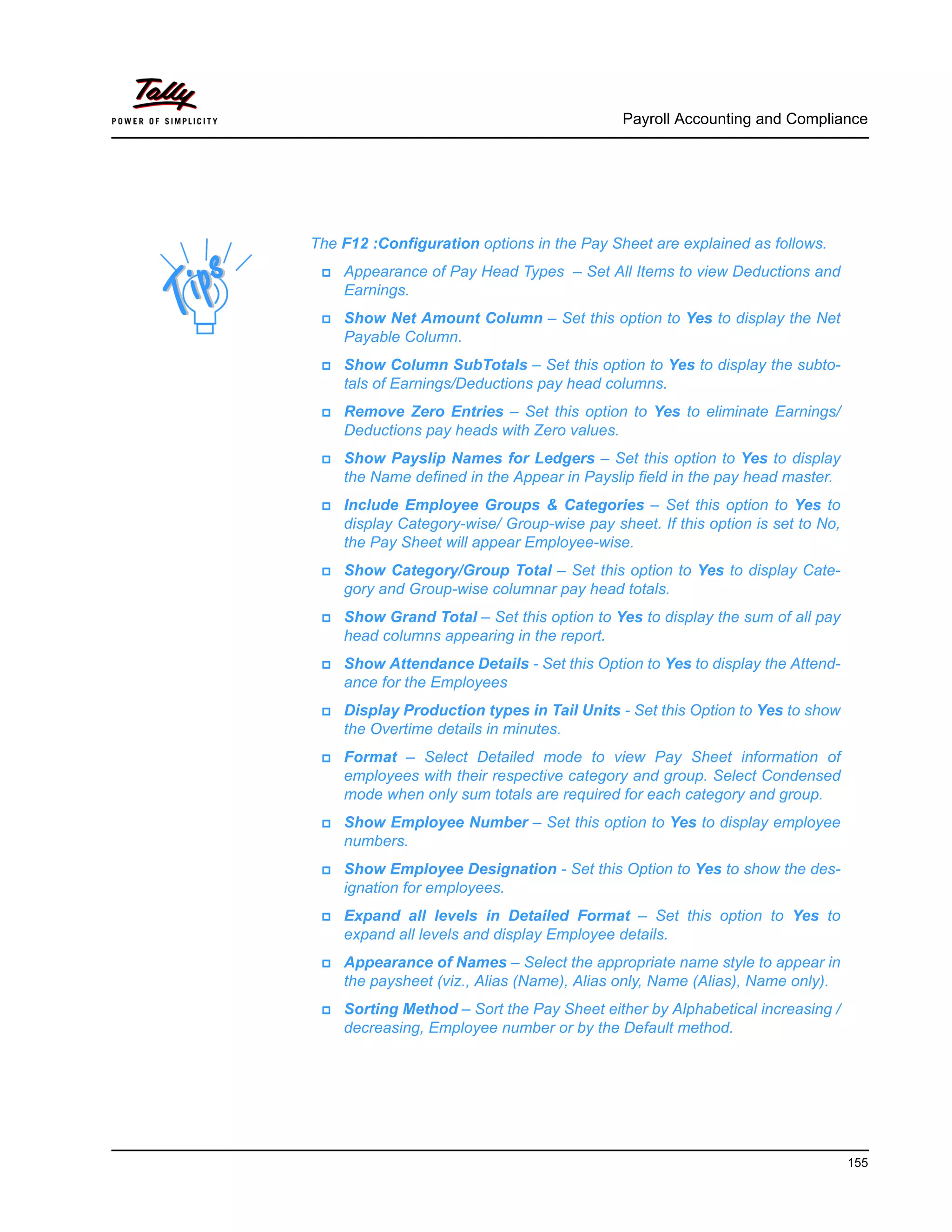 Payroll Accounting and Compliance
155
The F12 :Configuration options in the Pay Sheet are explained as follows.
Appearance of Pay Head Types – Set All Items to view Deductions and
Earnings.
Show Net Amount Column – Set this option to Yes to display the Net
Payable Column.
Show Column SubTotals – Set this option to Yes to display the subto-
tals of Earnings/Deductions pay head columns.
Remove Zero Entries – Set this option to Yes to eliminate Earnings/
Deductions pay heads with Zero values.
Show Payslip Names for Ledgers – Set this option to Yes to display
the Name defined in the Appear in Payslip field in the pay head master.
Include Employee Groups & Categories – Set this option to Yes to
display Category-wise/ Group-wise pay sheet. If this option is set to No,
the Pay Sheet will appear Employee-wise.
Show Category/Group Total – Set this option to Yes to display Cate-
gory and Group-wise columnar pay head totals.
Show Grand Total – Set this option to Yes to display the sum of all pay
head columns appearing in the report.
Show Attendance Details - Set this Option to Yes to display the Attend-
ance for the Employees
Display Production types in Tail Units - Set this Option to Yes to show
the Overtime details in minutes.
Format – Select Detailed mode to view Pay Sheet information of
employees with their respective category and group. Select Condensed
mode when only sum totals are required for each category and group.
Show Employee Number – Set this option to Yes to display employee
numbers.
Show Employee Designation - Set this Option to Yes to show the des-
ignation for employees.
Expand all levels in Detailed Format – Set this option to Yes to
expand all levels and display Employee details.
Appearance of Names – Select the appropriate name style to appear in
the paysheet (viz., Alias (Name), Alias only, Name (Alias), Name only).
Sorting Method – Sort the Pay Sheet either by Alphabetical increasing /
decreasing, Employee number or by the Default method.
 
