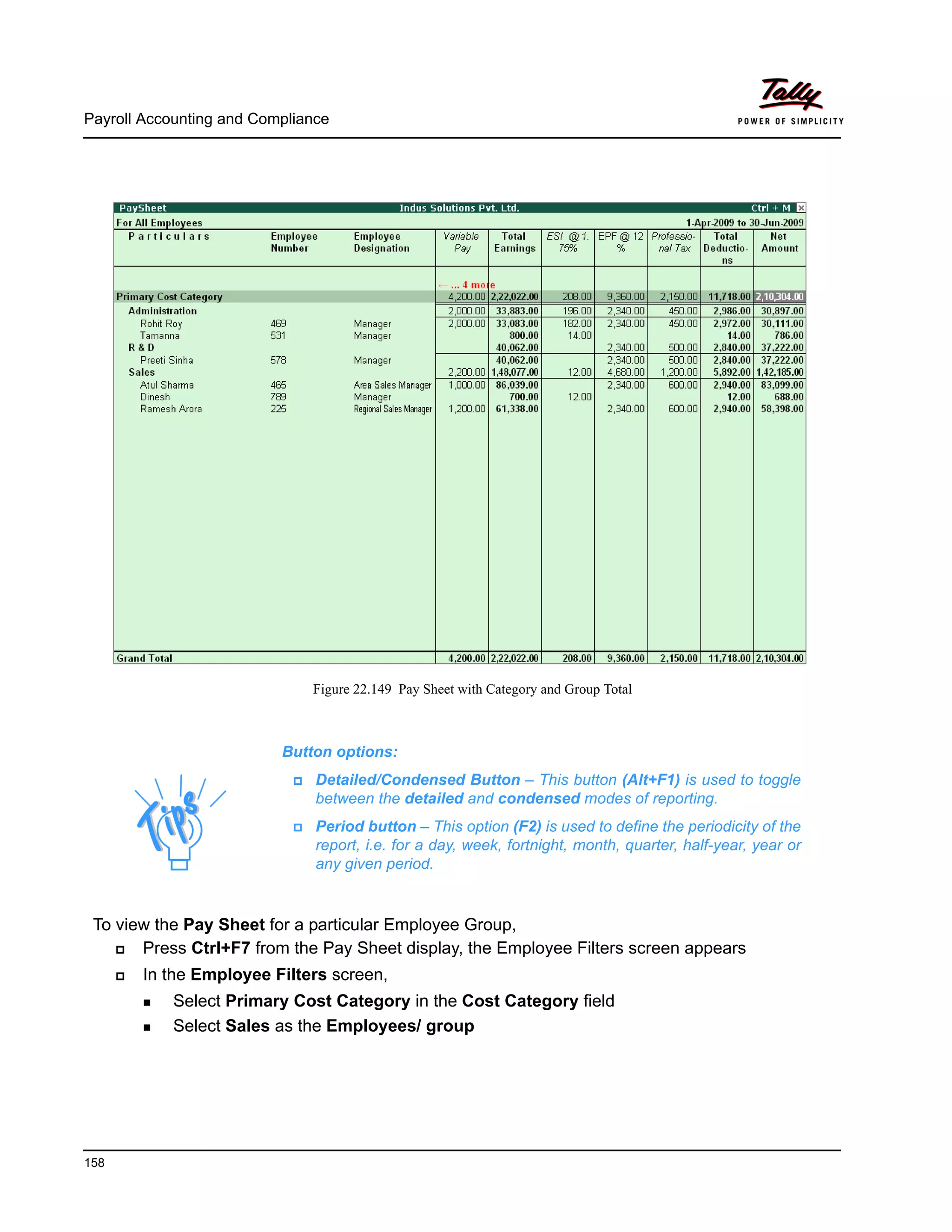 Payroll Accounting and Compliance
158
Figure 22.149 Pay Sheet with Category and Group Total
To view the Pay Sheet for a particular Employee Group,
Press Ctrl+F7 from the Pay Sheet display, the Employee Filters screen appears
In the Employee Filters screen,
Select Primary Cost Category in the Cost Category field
Select Sales as the Employees/ group
Button options:
Detailed/Condensed Button – This button (Alt+F1) is used to toggle
between the detailed and condensed modes of reporting.
Period button – This option (F2) is used to define the periodicity of the
report, i.e. for a day, week, fortnight, month, quarter, half-year, year or
any given period.
 