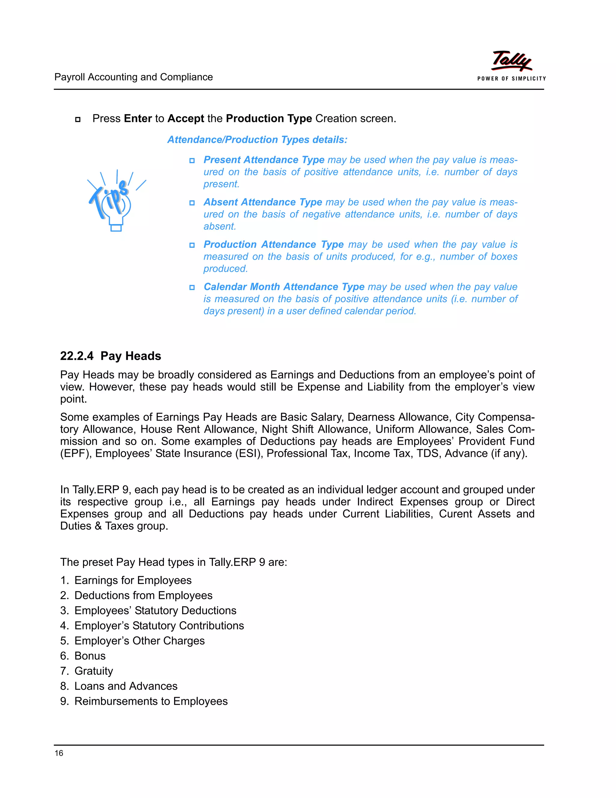 Payroll Accounting and Compliance
16
Press Enter to Accept the Production Type Creation screen.
22.2.4 Pay Heads
Pay Heads may be broadly considered as Earnings and Deductions from an employee’s point of
view. However, these pay heads would still be Expense and Liability from the employer’s view
point.
Some examples of Earnings Pay Heads are Basic Salary, Dearness Allowance, City Compensa-
tory Allowance, House Rent Allowance, Night Shift Allowance, Uniform Allowance, Sales Com-
mission and so on. Some examples of Deductions pay heads are Employees’ Provident Fund
(EPF), Employees’ State Insurance (ESI), Professional Tax, Income Tax, TDS, Advance (if any).
In Tally.ERP 9, each pay head is to be created as an individual ledger account and grouped under
its respective group i.e., all Earnings pay heads under Indirect Expenses group or Direct
Expenses group and all Deductions pay heads under Current Liabilities, Curent Assets and
Duties & Taxes group.
The preset Pay Head types in Tally.ERP 9 are:
1. Earnings for Employees
2. Deductions from Employees
3. Employees’ Statutory Deductions
4. Employer’s Statutory Contributions
5. Employer’s Other Charges
6. Bonus
7. Gratuity
8. Loans and Advances
9. Reimbursements to Employees
Attendance/Production Types details:
Present Attendance Type may be used when the pay value is meas-
ured on the basis of positive attendance units, i.e. number of days
present.
Absent Attendance Type may be used when the pay value is meas-
ured on the basis of negative attendance units, i.e. number of days
absent.
Production Attendance Type may be used when the pay value is
measured on the basis of units produced, for e.g., number of boxes
produced.
Calendar Month Attendance Type may be used when the pay value
is measured on the basis of positive attendance units (i.e. number of
days present) in a user defined calendar period.
 
