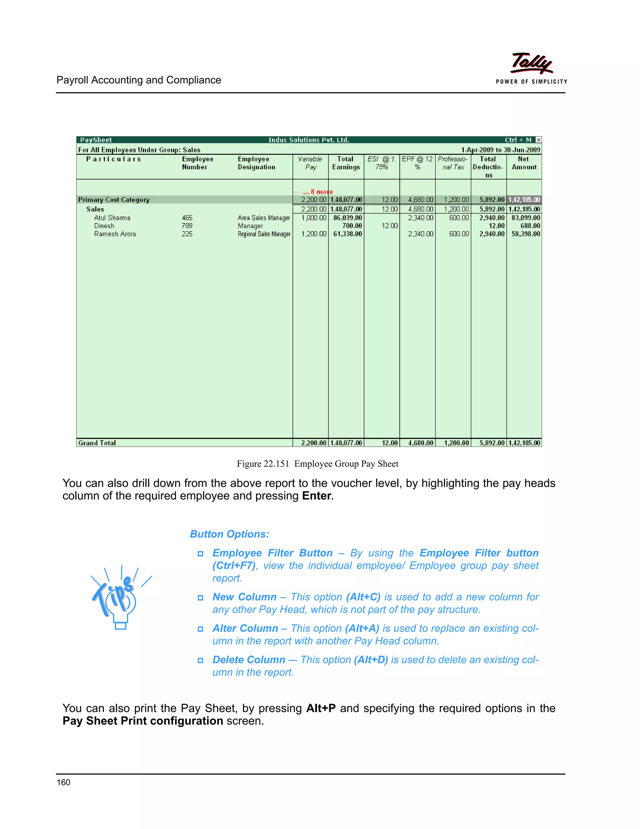 Payroll Accounting and Compliance
160
Figure 22.151 Employee Group Pay Sheet
You can also drill down from the above report to the voucher level, by highlighting the pay heads
column of the required employee and pressing Enter.
You can also print the Pay Sheet, by pressing Alt+P and specifying the required options in the
Pay Sheet Print configuration screen.
Button Options:
Employee Filter Button – By using the Employee Filter button
(Ctrl+F7), view the individual employee/ Employee group pay sheet
report.
New Column – This option (Alt+C) is used to add a new column for
any other Pay Head, which is not part of the pay structure.
Alter Column – This option (Alt+A) is used to replace an existing col-
umn in the report with another Pay Head column.
Delete Column -– This option (Alt+D) is used to delete an existing col-
umn in the report.
 