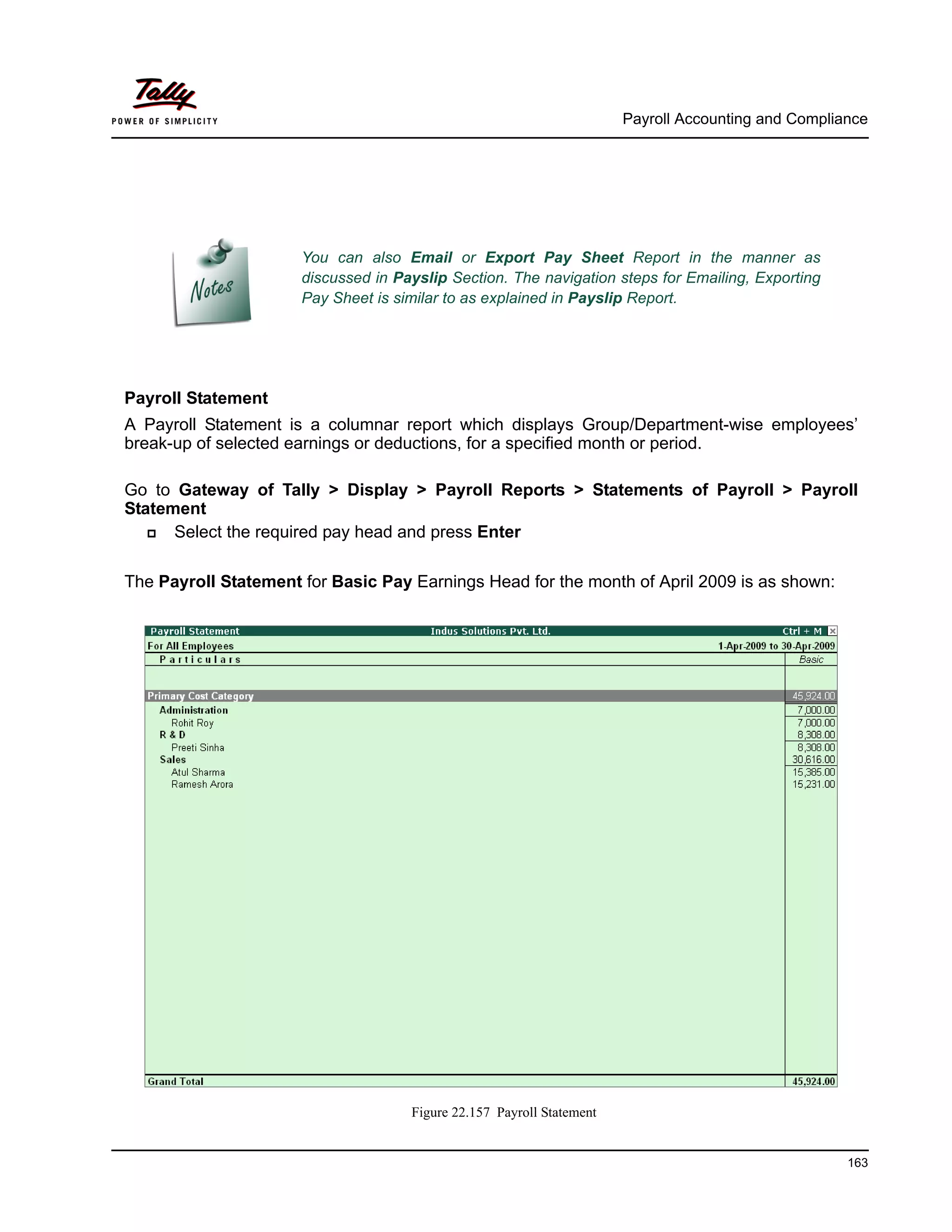 Payroll Accounting and Compliance
163
Payroll Statement
A Payroll Statement is a columnar report which displays Group/Department-wise employees’
break-up of selected earnings or deductions, for a specified month or period.
Go to Gateway of Tally > Display > Payroll Reports > Statements of Payroll > Payroll
Statement
Select the required pay head and press Enter
The Payroll Statement for Basic Pay Earnings Head for the month of April 2009 is as shown:
Figure 22.157 Payroll Statement
You can also Email or Export Pay Sheet Report in the manner as
discussed in Payslip Section. The navigation steps for Emailing, Exporting
Pay Sheet is similar to as explained in Payslip Report.
 