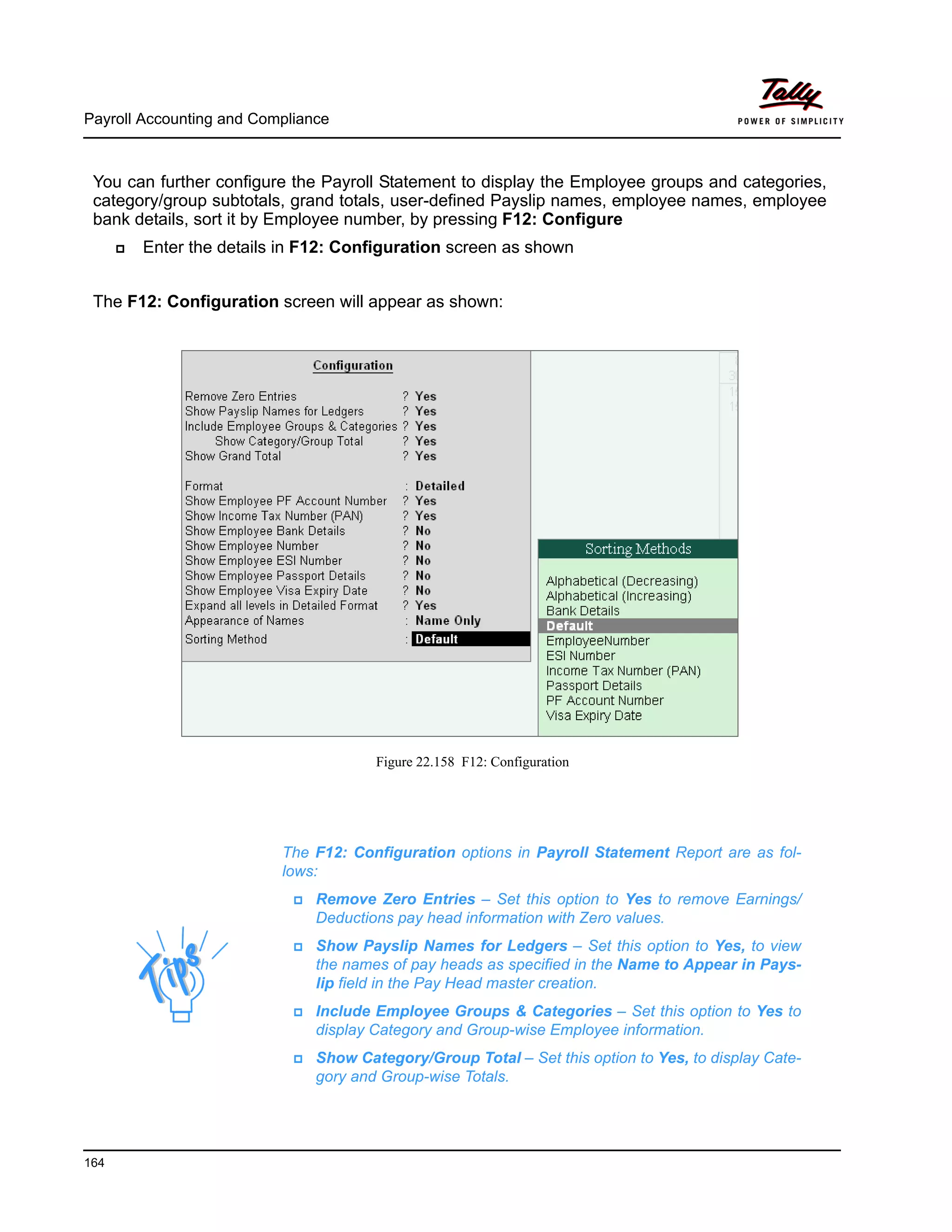 Payroll Accounting and Compliance
164
You can further configure the Payroll Statement to display the Employee groups and categories,
category/group subtotals, grand totals, user-defined Payslip names, employee names, employee
bank details, sort it by Employee number, by pressing F12: Configure
Enter the details in F12: Configuration screen as shown
The F12: Configuration screen will appear as shown:
Figure 22.158 F12: Configuration
The F12: Configuration options in Payroll Statement Report are as fol-
lows:
Remove Zero Entries – Set this option to Yes to remove Earnings/
Deductions pay head information with Zero values.
Show Payslip Names for Ledgers – Set this option to Yes, to view
the names of pay heads as specified in the Name to Appear in Pays-
lip field in the Pay Head master creation.
Include Employee Groups & Categories – Set this option to Yes to
display Category and Group-wise Employee information.
Show Category/Group Total – Set this option to Yes, to display Cate-
gory and Group-wise Totals.
 