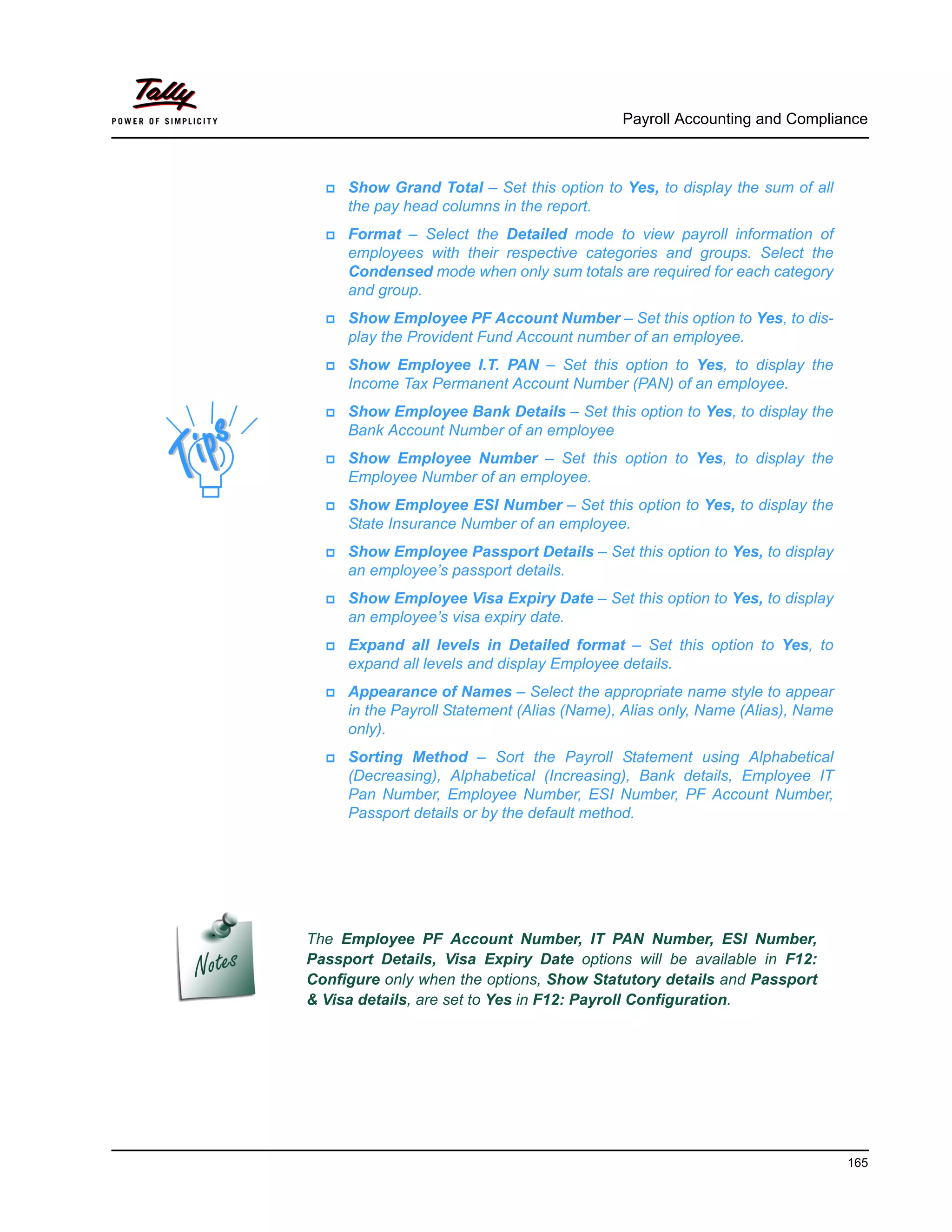 Payroll Accounting and Compliance
165
Show Grand Total – Set this option to Yes, to display the sum of all
the pay head columns in the report.
Format – Select the Detailed mode to view payroll information of
employees with their respective categories and groups. Select the
Condensed mode when only sum totals are required for each category
and group.
Show Employee PF Account Number – Set this option to Yes, to dis-
play the Provident Fund Account number of an employee.
Show Employee I.T. PAN – Set this option to Yes, to display the
Income Tax Permanent Account Number (PAN) of an employee.
Show Employee Bank Details – Set this option to Yes, to display the
Bank Account Number of an employee
Show Employee Number – Set this option to Yes, to display the
Employee Number of an employee.
Show Employee ESI Number – Set this option to Yes, to display the
State Insurance Number of an employee.
Show Employee Passport Details – Set this option to Yes, to display
an employee’s passport details.
Show Employee Visa Expiry Date – Set this option to Yes, to display
an employee’s visa expiry date.
Expand all levels in Detailed format – Set this option to Yes, to
expand all levels and display Employee details.
Appearance of Names – Select the appropriate name style to appear
in the Payroll Statement (Alias (Name), Alias only, Name (Alias), Name
only).
Sorting Method – Sort the Payroll Statement using Alphabetical
(Decreasing), Alphabetical (Increasing), Bank details, Employee IT
Pan Number, Employee Number, ESI Number, PF Account Number,
Passport details or by the default method.
The Employee PF Account Number, IT PAN Number, ESI Number,
Passport Details, Visa Expiry Date options will be available in F12:
Configure only when the options, Show Statutory details and Passport
& Visa details, are set to Yes in F12: Payroll Configuration.
 