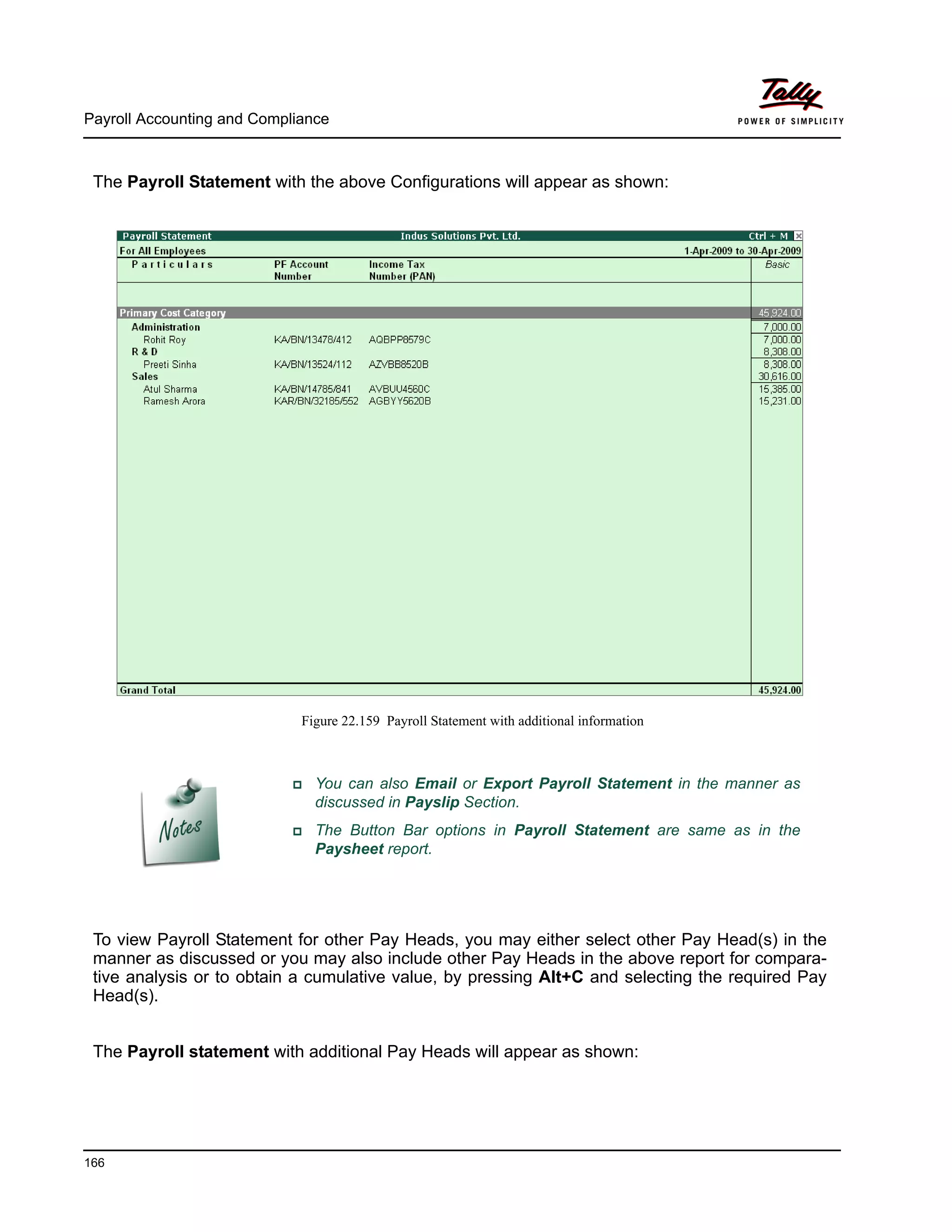 Payroll Accounting and Compliance
166
The Payroll Statement with the above Configurations will appear as shown:
Figure 22.159 Payroll Statement with additional information
To view Payroll Statement for other Pay Heads, you may either select other Pay Head(s) in the
manner as discussed or you may also include other Pay Heads in the above report for compara-
tive analysis or to obtain a cumulative value, by pressing Alt+C and selecting the required Pay
Head(s).
The Payroll statement with additional Pay Heads will appear as shown:
You can also Email or Export Payroll Statement in the manner as
discussed in Payslip Section.
The Button Bar options in Payroll Statement are same as in the
Paysheet report.
 