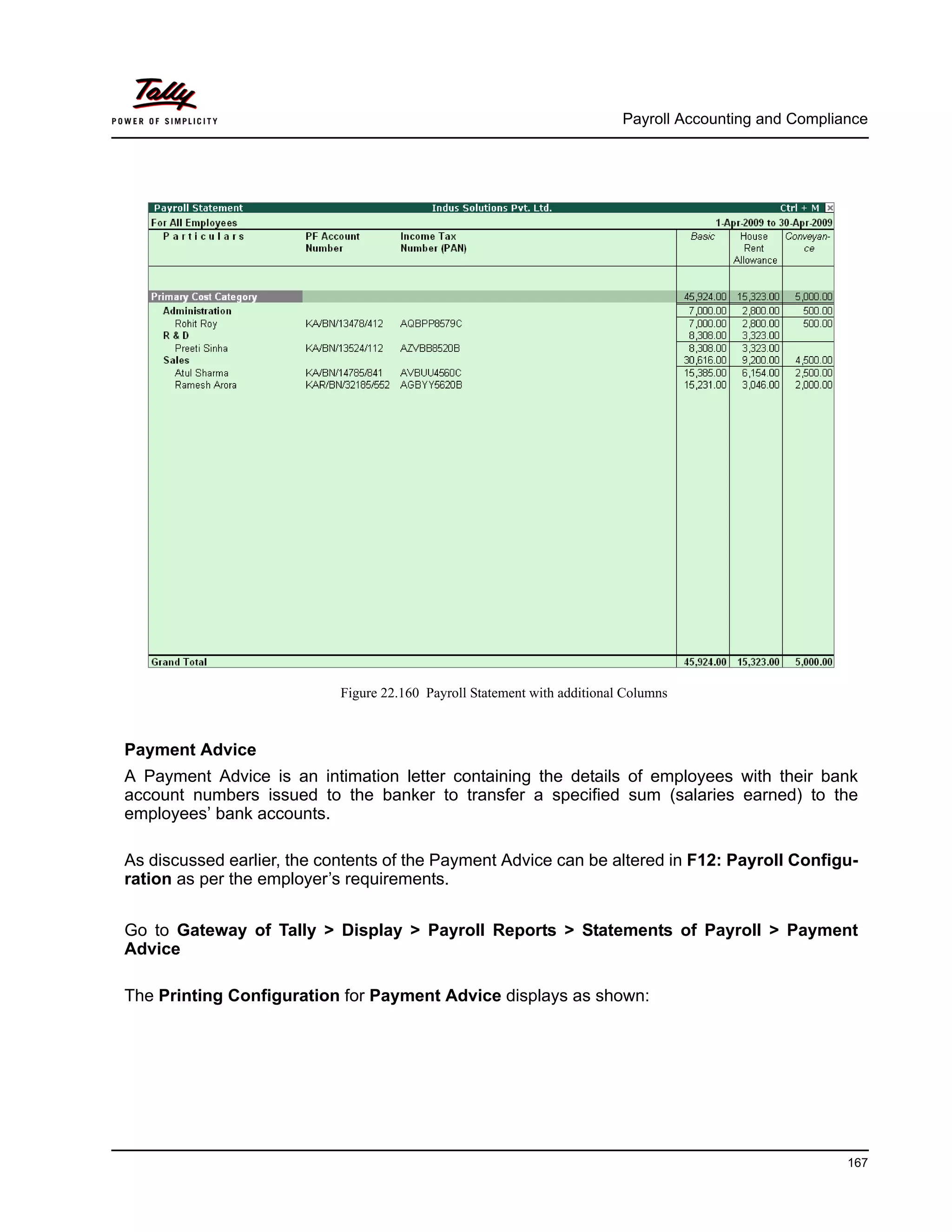 Payroll Accounting and Compliance
167
Figure 22.160 Payroll Statement with additional Columns
Payment Advice
A Payment Advice is an intimation letter containing the details of employees with their bank
account numbers issued to the banker to transfer a specified sum (salaries earned) to the
employees’ bank accounts.
As discussed earlier, the contents of the Payment Advice can be altered in F12: Payroll Configu-
ration as per the employer’s requirements.
Go to Gateway of Tally > Display > Payroll Reports > Statements of Payroll > Payment
Advice
The Printing Configuration for Payment Advice displays as shown:
 
