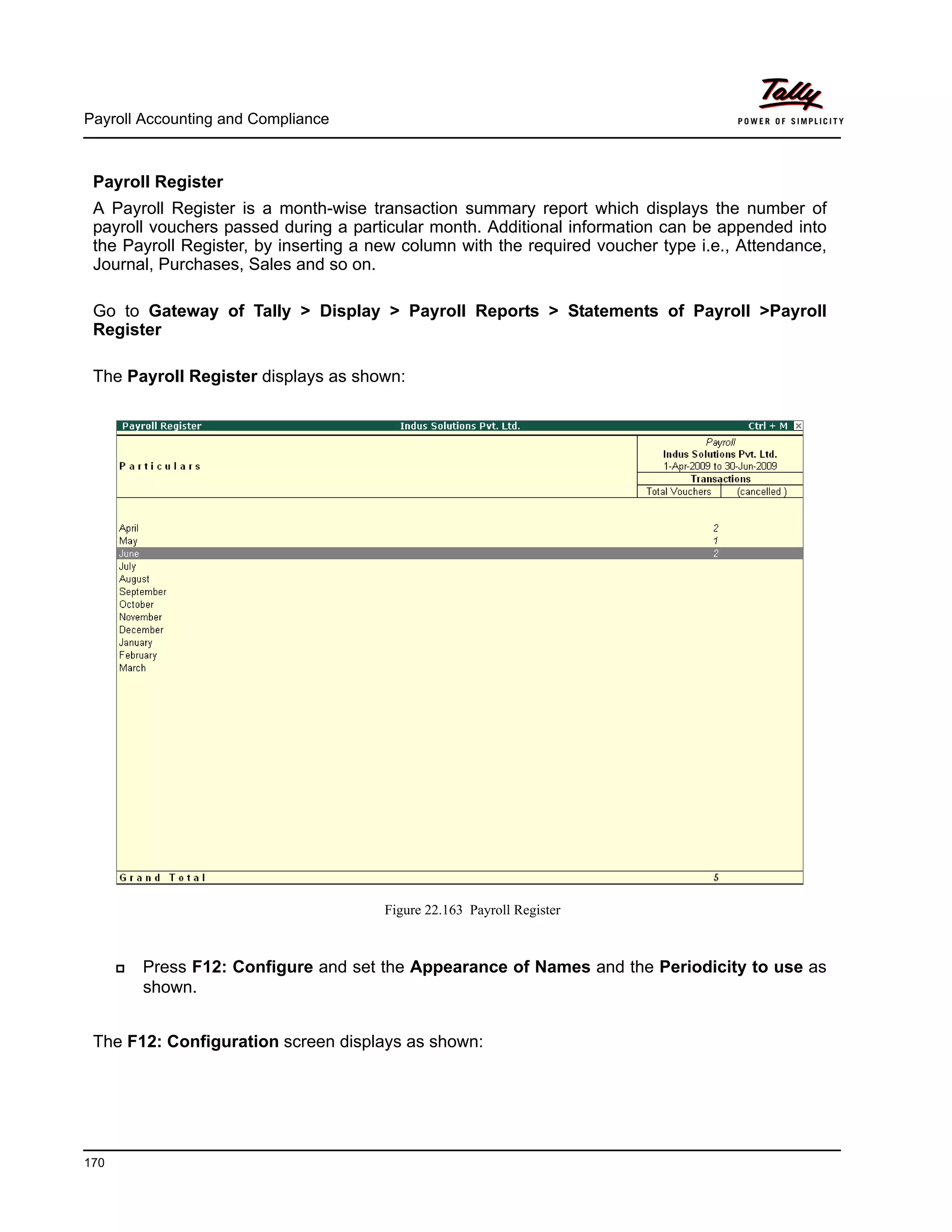 Payroll Accounting and Compliance
170
Payroll Register
A Payroll Register is a month-wise transaction summary report which displays the number of
payroll vouchers passed during a particular month. Additional information can be appended into
the Payroll Register, by inserting a new column with the required voucher type i.e., Attendance,
Journal, Purchases, Sales and so on.
Go to Gateway of Tally > Display > Payroll Reports > Statements of Payroll >Payroll
Register
The Payroll Register displays as shown:
Figure 22.163 Payroll Register
Press F12: Configure and set the Appearance of Names and the Periodicity to use as
shown.
The F12: Configuration screen displays as shown:
 