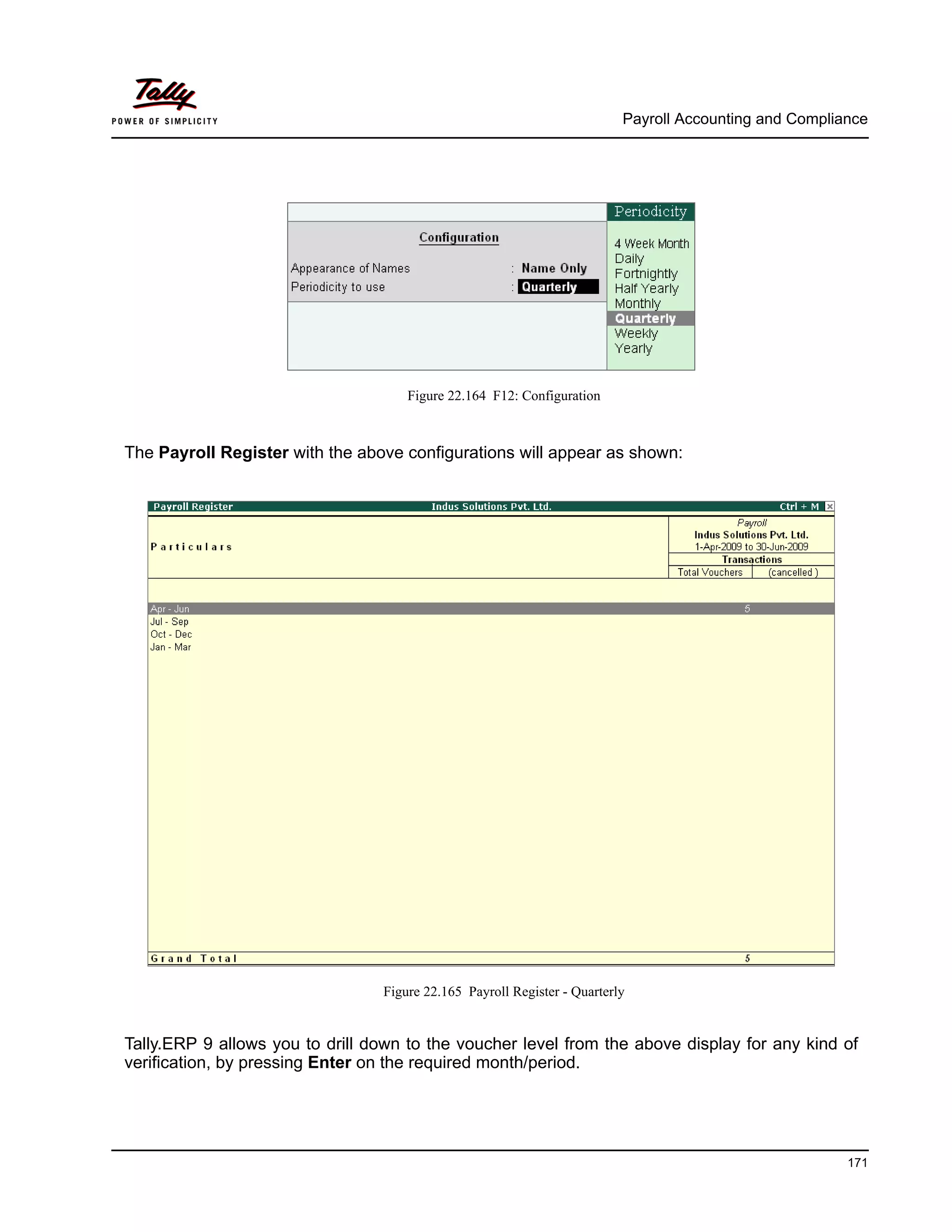 Payroll Accounting and Compliance
171
Figure 22.164 F12: Configuration
The Payroll Register with the above configurations will appear as shown:
Figure 22.165 Payroll Register - Quarterly
Tally.ERP 9 allows you to drill down to the voucher level from the above display for any kind of
verification, by pressing Enter on the required month/period.
 