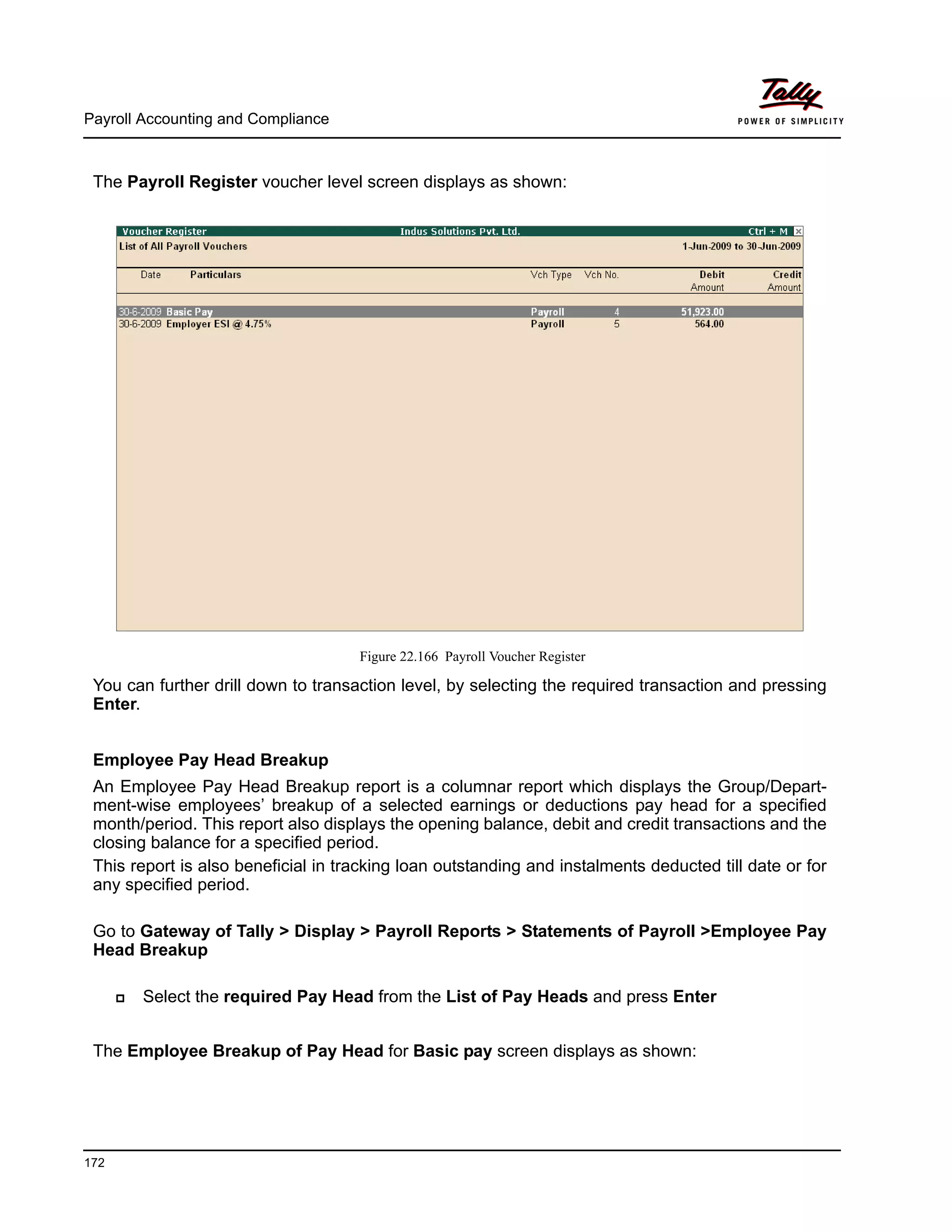 Payroll Accounting and Compliance
172
The Payroll Register voucher level screen displays as shown:
Figure 22.166 Payroll Voucher Register
You can further drill down to transaction level, by selecting the required transaction and pressing
Enter.
Employee Pay Head Breakup
An Employee Pay Head Breakup report is a columnar report which displays the Group/Depart-
ment-wise employees’ breakup of a selected earnings or deductions pay head for a specified
month/period. This report also displays the opening balance, debit and credit transactions and the
closing balance for a specified period.
This report is also beneficial in tracking loan outstanding and instalments deducted till date or for
any specified period.
Go to Gateway of Tally > Display > Payroll Reports > Statements of Payroll >Employee Pay
Head Breakup
Select the required Pay Head from the List of Pay Heads and press Enter
The Employee Breakup of Pay Head for Basic pay screen displays as shown:
 