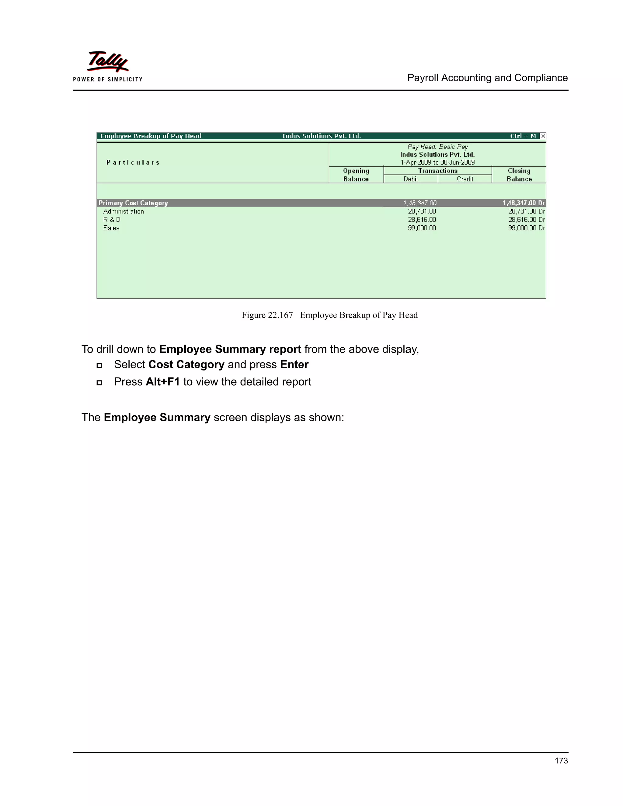 Payroll Accounting and Compliance
173
Figure 22.167 Employee Breakup of Pay Head
To drill down to Employee Summary report from the above display,
Select Cost Category and press Enter
Press Alt+F1 to view the detailed report
The Employee Summary screen displays as shown:
 