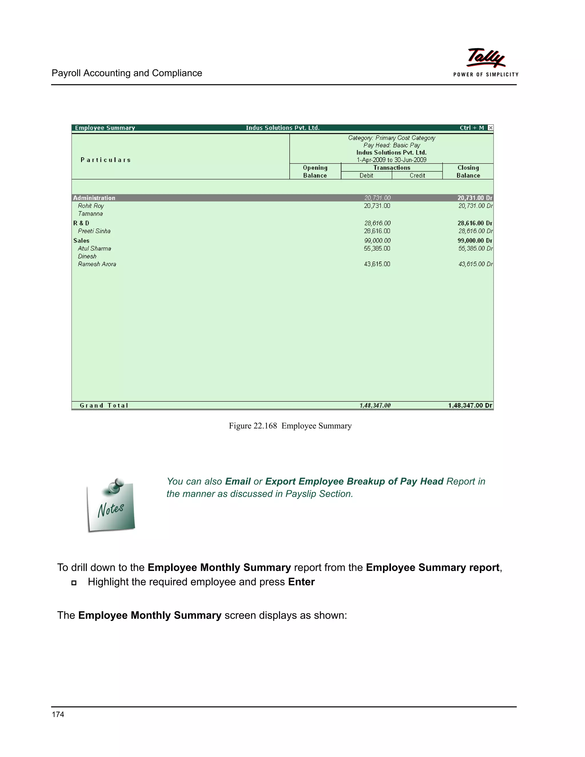 Payroll Accounting and Compliance
174
Figure 22.168 Employee Summary
To drill down to the Employee Monthly Summary report from the Employee Summary report,
Highlight the required employee and press Enter
The Employee Monthly Summary screen displays as shown:
You can also Email or Export Employee Breakup of Pay Head Report in
the manner as discussed in Payslip Section.
 