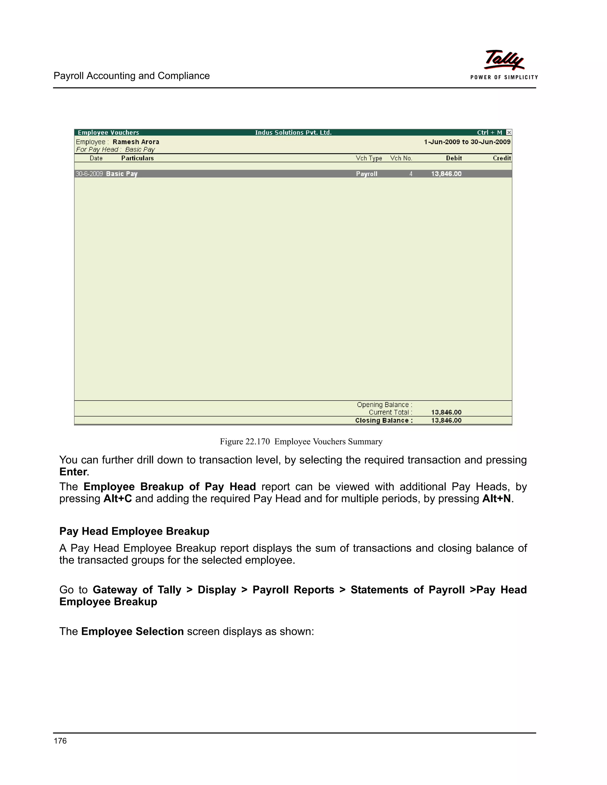 Payroll Accounting and Compliance
176
Figure 22.170 Employee Vouchers Summary
You can further drill down to transaction level, by selecting the required transaction and pressing
Enter.
The Employee Breakup of Pay Head report can be viewed with additional Pay Heads, by
pressing Alt+C and adding the required Pay Head and for multiple periods, by pressing Alt+N.
Pay Head Employee Breakup
A Pay Head Employee Breakup report displays the sum of transactions and closing balance of
the transacted groups for the selected employee.
Go to Gateway of Tally > Display > Payroll Reports > Statements of Payroll >Pay Head
Employee Breakup
The Employee Selection screen displays as shown:
 