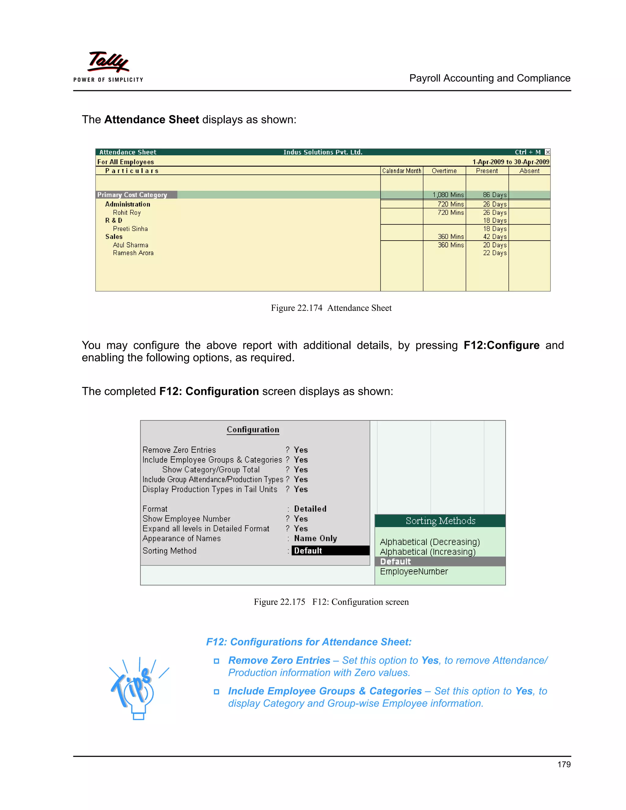 Payroll Accounting and Compliance
179
The Attendance Sheet displays as shown:
Figure 22.174 Attendance Sheet
You may configure the above report with additional details, by pressing F12:Configure and
enabling the following options, as required.
The completed F12: Configuration screen displays as shown:
Figure 22.175 F12: Configuration screen
F12: Configurations for Attendance Sheet:
Remove Zero Entries – Set this option to Yes, to remove Attendance/
Production information with Zero values.
Include Employee Groups & Categories – Set this option to Yes, to
display Category and Group-wise Employee information.
 