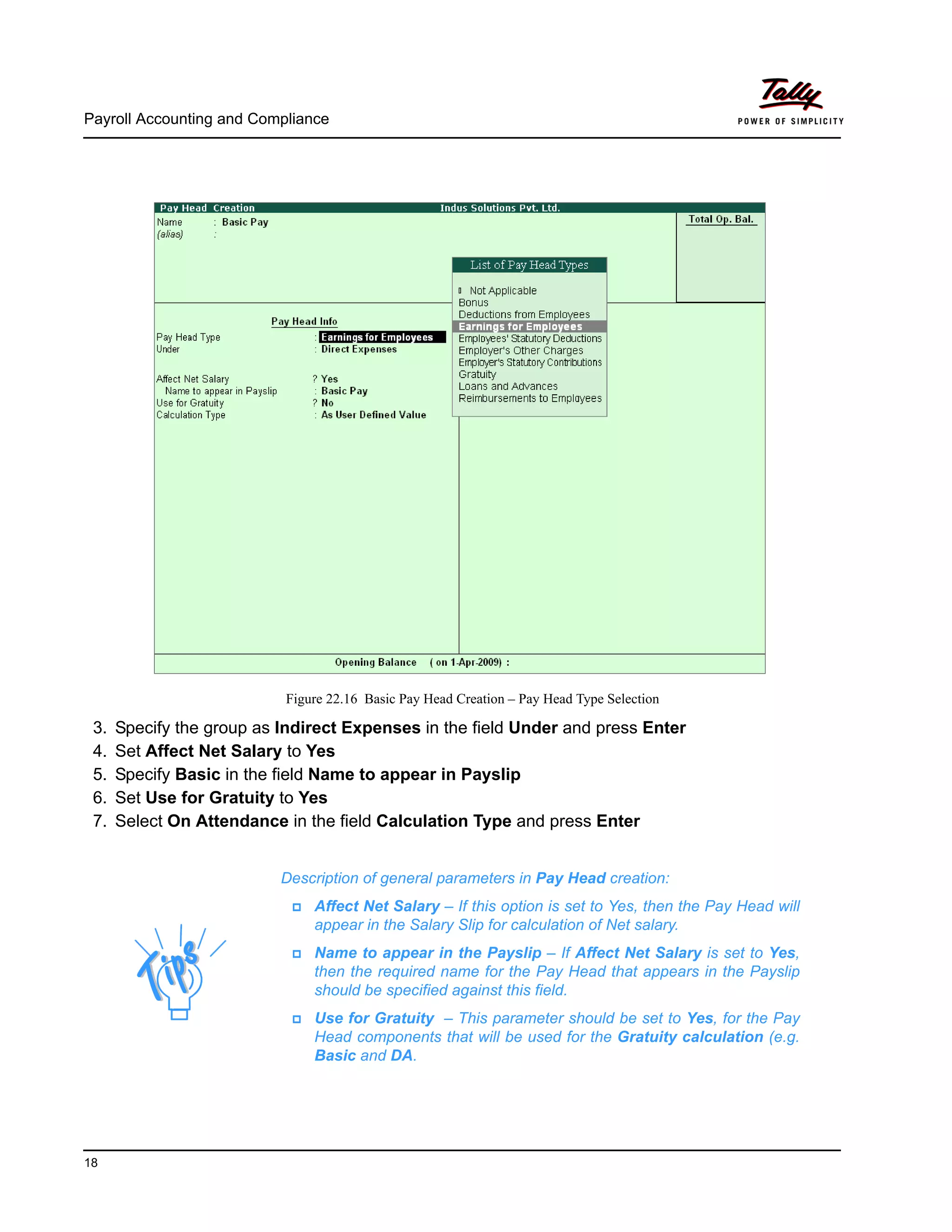 Payroll Accounting and Compliance
18
Figure 22.16 Basic Pay Head Creation – Pay Head Type Selection
3. Specify the group as Indirect Expenses in the field Under and press Enter
4. Set Affect Net Salary to Yes
5. Specify Basic in the field Name to appear in Payslip
6. Set Use for Gratuity to Yes
7. Select On Attendance in the field Calculation Type and press Enter
Description of general parameters in Pay Head creation:
Affect Net Salary – If this option is set to Yes, then the Pay Head will
appear in the Salary Slip for calculation of Net salary.
Name to appear in the Payslip – If Affect Net Salary is set to Yes,
then the required name for the Pay Head that appears in the Payslip
should be specified against this field.
Use for Gratuity – This parameter should be set to Yes, for the Pay
Head components that will be used for the Gratuity calculation (e.g.
Basic and DA.
 