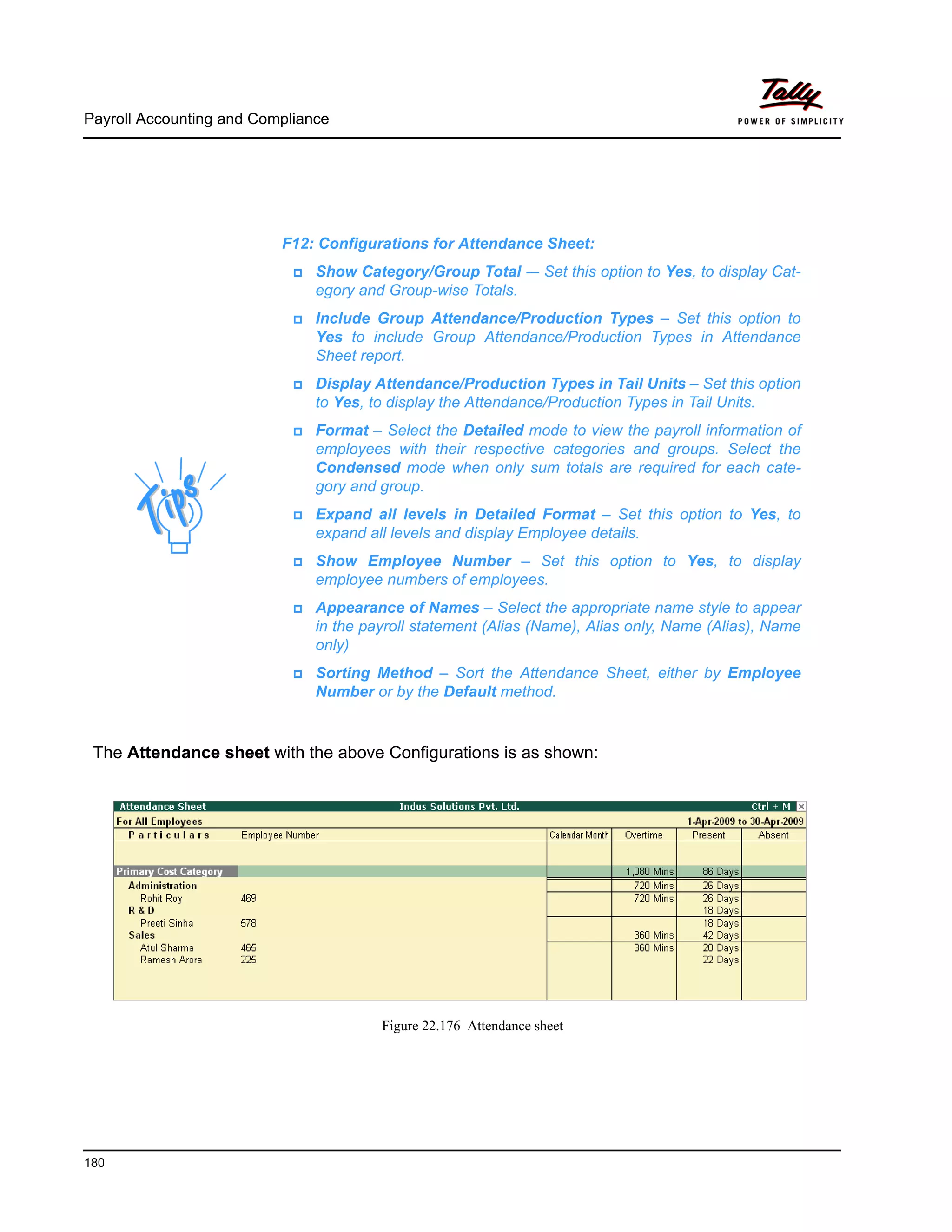 Payroll Accounting and Compliance
180
The Attendance sheet with the above Configurations is as shown:
Figure 22.176 Attendance sheet
F12: Configurations for Attendance Sheet:
Show Category/Group Total -– Set this option to Yes, to display Cat-
egory and Group-wise Totals.
Include Group Attendance/Production Types – Set this option to
Yes to include Group Attendance/Production Types in Attendance
Sheet report.
Display Attendance/Production Types in Tail Units – Set this option
to Yes, to display the Attendance/Production Types in Tail Units.
Format – Select the Detailed mode to view the payroll information of
employees with their respective categories and groups. Select the
Condensed mode when only sum totals are required for each cate-
gory and group.
Expand all levels in Detailed Format – Set this option to Yes, to
expand all levels and display Employee details.
Show Employee Number – Set this option to Yes, to display
employee numbers of employees.
Appearance of Names – Select the appropriate name style to appear
in the payroll statement (Alias (Name), Alias only, Name (Alias), Name
only)
Sorting Method – Sort the Attendance Sheet, either by Employee
Number or by the Default method.
 