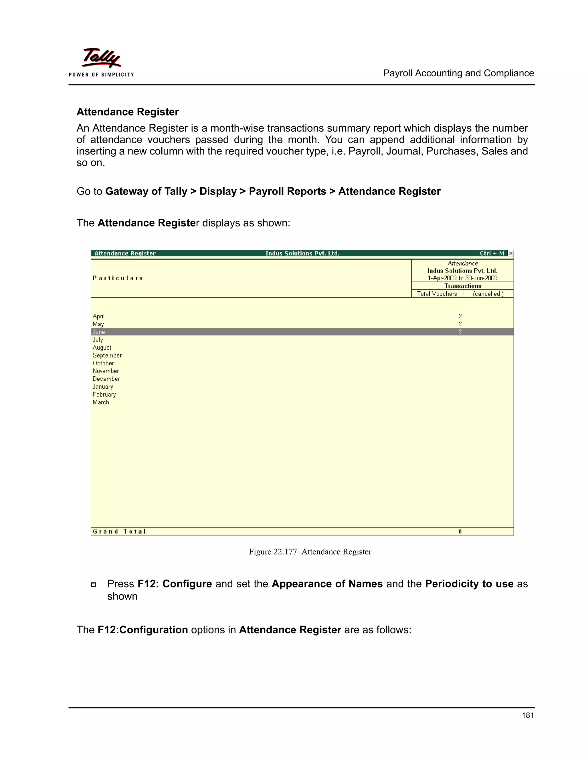 Payroll Accounting and Compliance
181
Attendance Register
An Attendance Register is a month-wise transactions summary report which displays the number
of attendance vouchers passed during the month. You can append additional information by
inserting a new column with the required voucher type, i.e. Payroll, Journal, Purchases, Sales and
so on.
Go to Gateway of Tally > Display > Payroll Reports > Attendance Register
The Attendance Register displays as shown:
Figure 22.177 Attendance Register
Press F12: Configure and set the Appearance of Names and the Periodicity to use as
shown
The F12:Configuration options in Attendance Register are as follows:
 