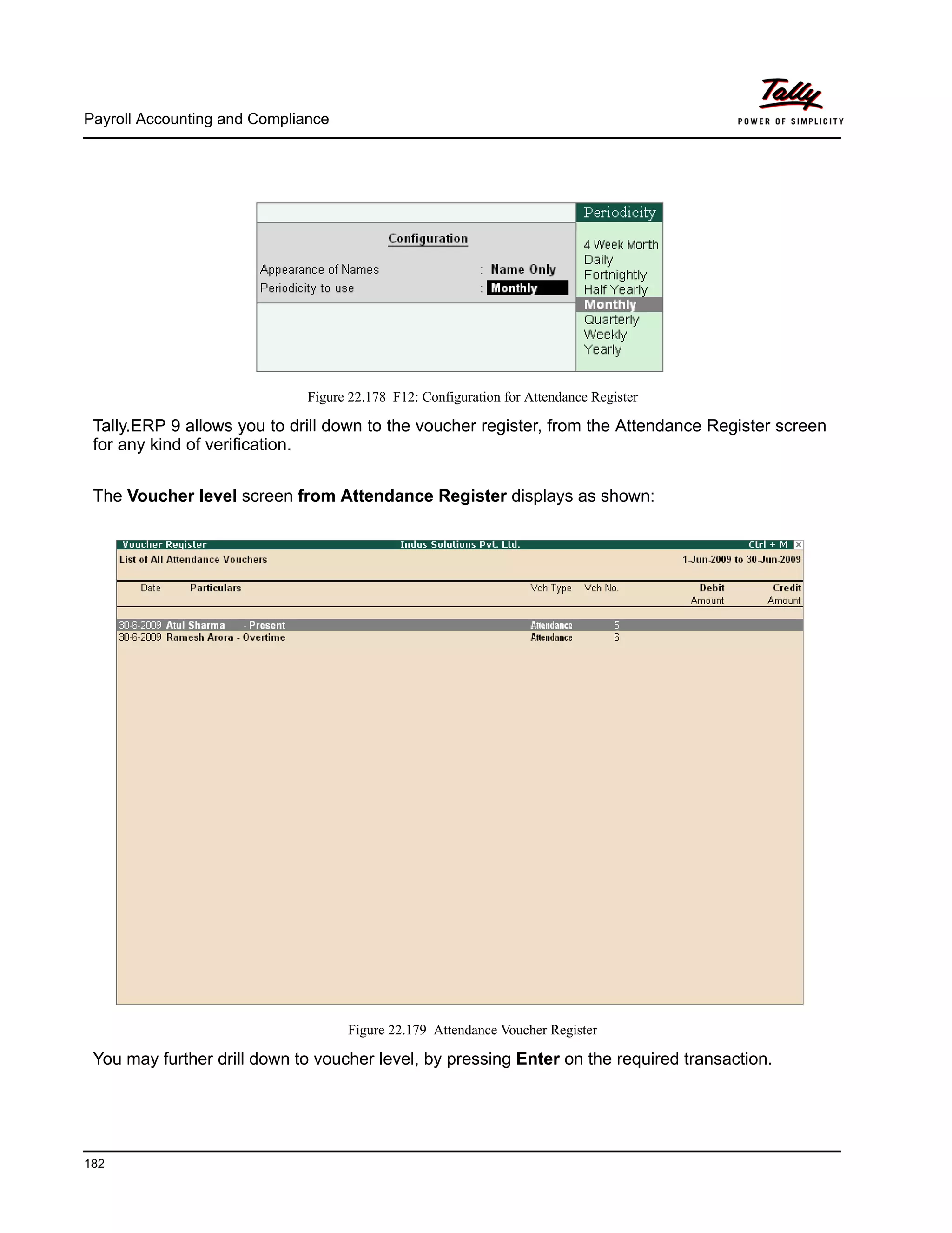 Payroll Accounting and Compliance
182
Figure 22.178 F12: Configuration for Attendance Register
Tally.ERP 9 allows you to drill down to the voucher register, from the Attendance Register screen
for any kind of verification.
The Voucher level screen from Attendance Register displays as shown:
Figure 22.179 Attendance Voucher Register
You may further drill down to voucher level, by pressing Enter on the required transaction.
 