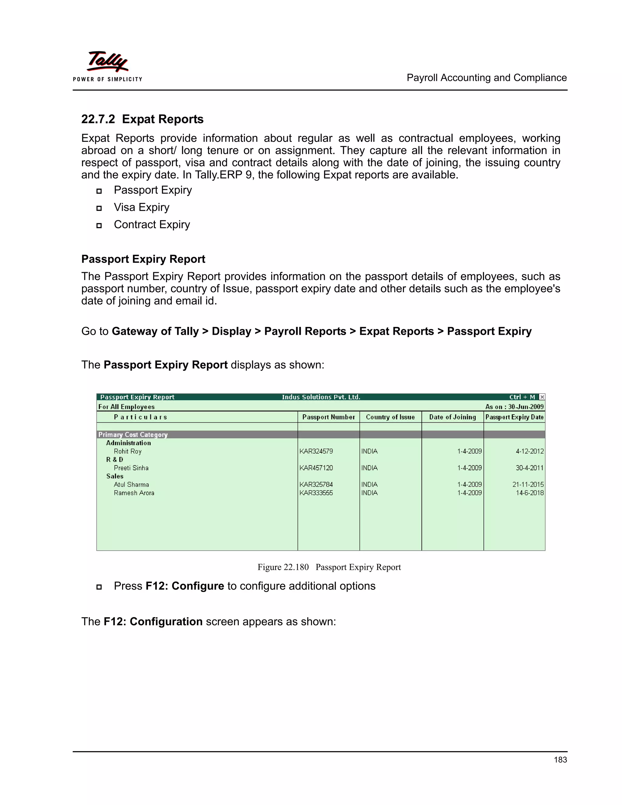 Payroll Accounting and Compliance
183
22.7.2 Expat Reports
Expat Reports provide information about regular as well as contractual employees, working
abroad on a short/ long tenure or on assignment. They capture all the relevant information in
respect of passport, visa and contract details along with the date of joining, the issuing country
and the expiry date. In Tally.ERP 9, the following Expat reports are available.
Passport Expiry
Visa Expiry
Contract Expiry
Passport Expiry Report
The Passport Expiry Report provides information on the passport details of employees, such as
passport number, country of Issue, passport expiry date and other details such as the employee's
date of joining and email id.
Go to Gateway of Tally > Display > Payroll Reports > Expat Reports > Passport Expiry
The Passport Expiry Report displays as shown:
Figure 22.180 Passport Expiry Report
Press F12: Configure to configure additional options
The F12: Configuration screen appears as shown:
 