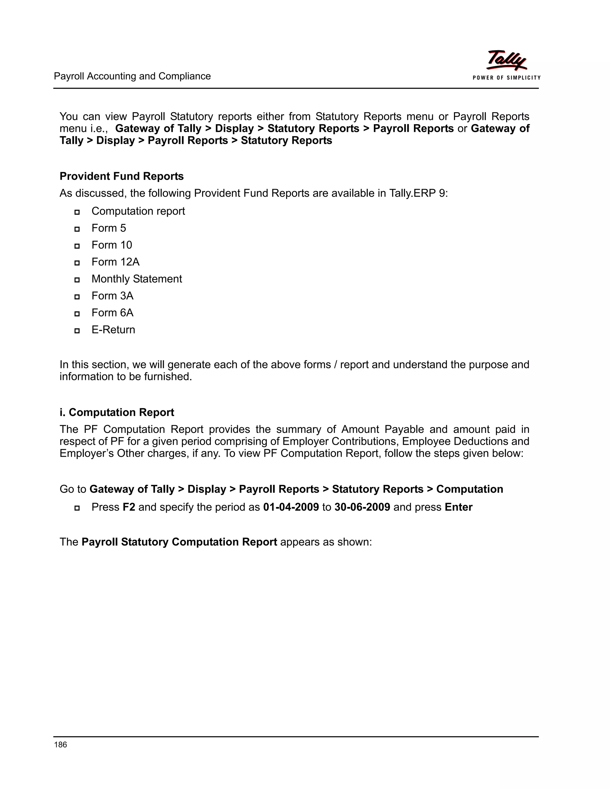 Payroll Accounting and Compliance
186
You can view Payroll Statutory reports either from Statutory Reports menu or Payroll Reports
menu i.e., Gateway of Tally > Display > Statutory Reports > Payroll Reports or Gateway of
Tally > Display > Payroll Reports > Statutory Reports
Provident Fund Reports
As discussed, the following Provident Fund Reports are available in Tally.ERP 9:
Computation report
Form 5
Form 10
Form 12A
Monthly Statement
Form 3A
Form 6A
E-Return
In this section, we will generate each of the above forms / report and understand the purpose and
information to be furnished.
i. Computation Report
The PF Computation Report provides the summary of Amount Payable and amount paid in
respect of PF for a given period comprising of Employer Contributions, Employee Deductions and
Employer’s Other charges, if any. To view PF Computation Report, follow the steps given below:
Go to Gateway of Tally > Display > Payroll Reports > Statutory Reports > Computation
Press F2 and specify the period as 01-04-2009 to 30-06-2009 and press Enter
The Payroll Statutory Computation Report appears as shown:
 
