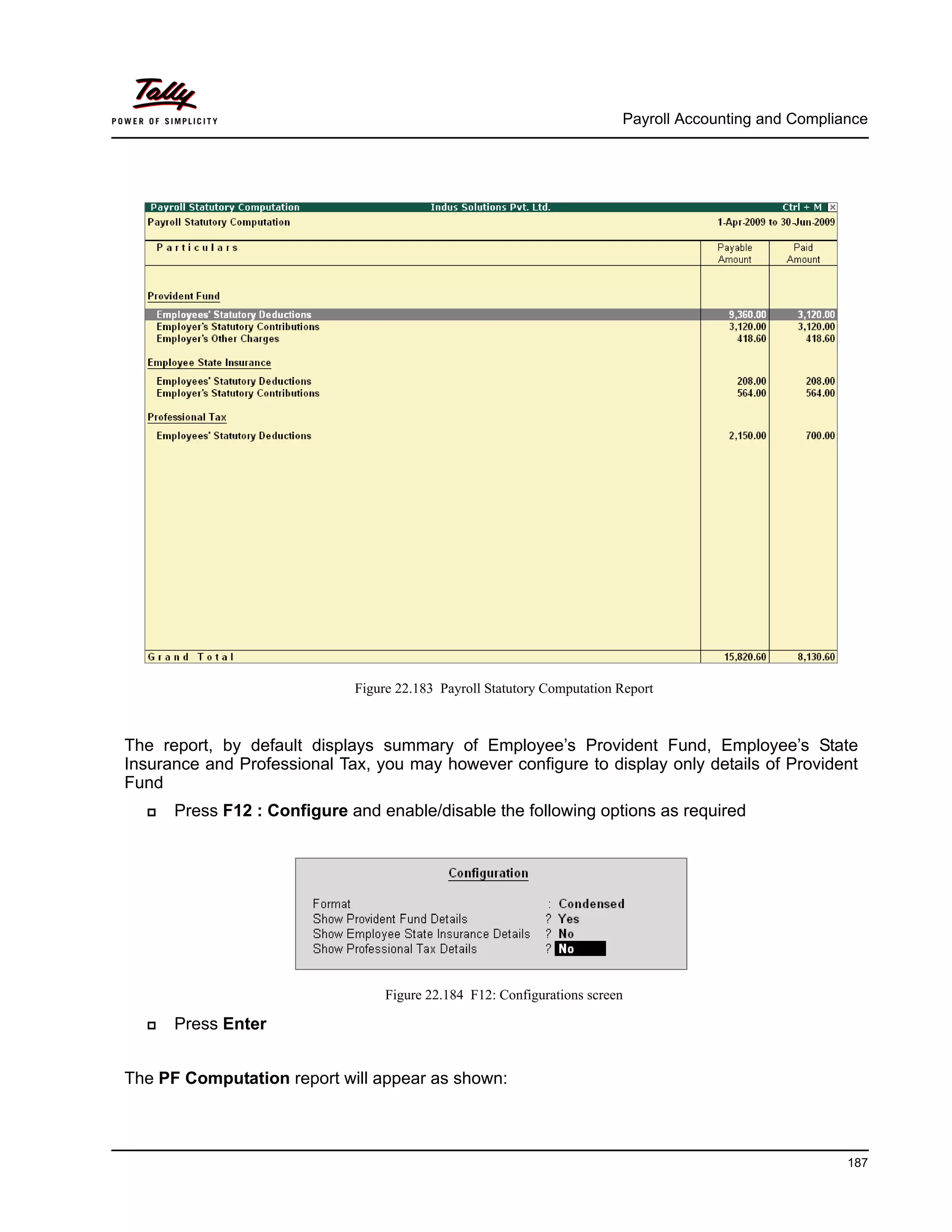 Payroll Accounting and Compliance
187
Figure 22.183 Payroll Statutory Computation Report
The report, by default displays summary of Employee’s Provident Fund, Employee’s State
Insurance and Professional Tax, you may however configure to display only details of Provident
Fund
Press F12 : Configure and enable/disable the following options as required
Figure 22.184 F12: Configurations screen
Press Enter
The PF Computation report will appear as shown:
 