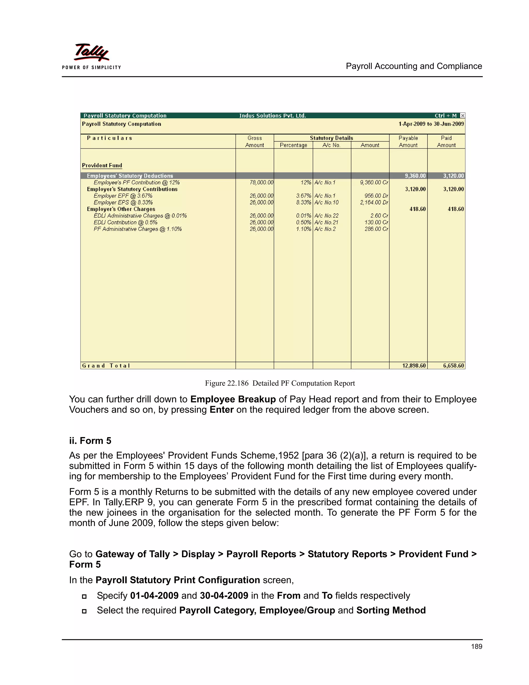 Payroll Accounting and Compliance
189
Figure 22.186 Detailed PF Computation Report
You can further drill down to Employee Breakup of Pay Head report and from their to Employee
Vouchers and so on, by pressing Enter on the required ledger from the above screen.
ii. Form 5
As per the Employees' Provident Funds Scheme,1952 [para 36 (2)(a)], a return is required to be
submitted in Form 5 within 15 days of the following month detailing the list of Employees qualify-
ing for membership to the Employees’ Provident Fund for the First time during every month.
Form 5 is a monthly Returns to be submitted with the details of any new employee covered under
EPF. In Tally.ERP 9, you can generate Form 5 in the prescribed format containing the details of
the new joinees in the organisation for the selected month. To generate the PF Form 5 for the
month of June 2009, follow the steps given below:
Go to Gateway of Tally > Display > Payroll Reports > Statutory Reports > Provident Fund >
Form 5
In the Payroll Statutory Print Configuration screen,
Specify 01-04-2009 and 30-04-2009 in the From and To fields respectively
Select the required Payroll Category, Employee/Group and Sorting Method
 