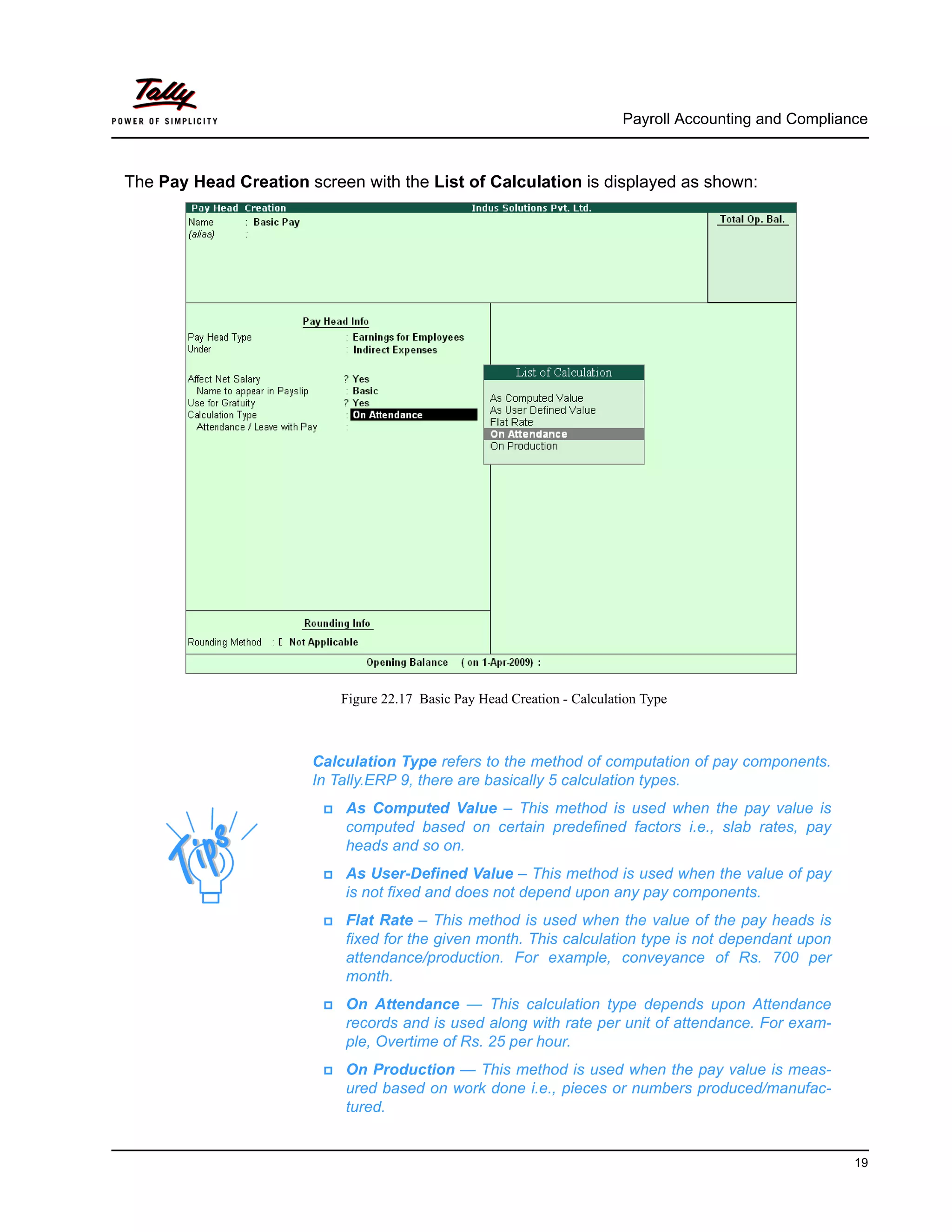 Payroll Accounting and Compliance
19
The Pay Head Creation screen with the List of Calculation is displayed as shown:
Figure 22.17 Basic Pay Head Creation - Calculation Type
Calculation Type refers to the method of computation of pay components.
In Tally.ERP 9, there are basically 5 calculation types.
As Computed Value – This method is used when the pay value is
computed based on certain predefined factors i.e., slab rates, pay
heads and so on.
As User-Defined Value – This method is used when the value of pay
is not fixed and does not depend upon any pay components.
Flat Rate – This method is used when the value of the pay heads is
fixed for the given month. This calculation type is not dependant upon
attendance/production. For example, conveyance of Rs. 700 per
month.
On Attendance — This calculation type depends upon Attendance
records and is used along with rate per unit of attendance. For exam-
ple, Overtime of Rs. 25 per hour.
On Production — This method is used when the pay value is meas-
ured based on work done i.e., pieces or numbers produced/manufac-
tured.
 