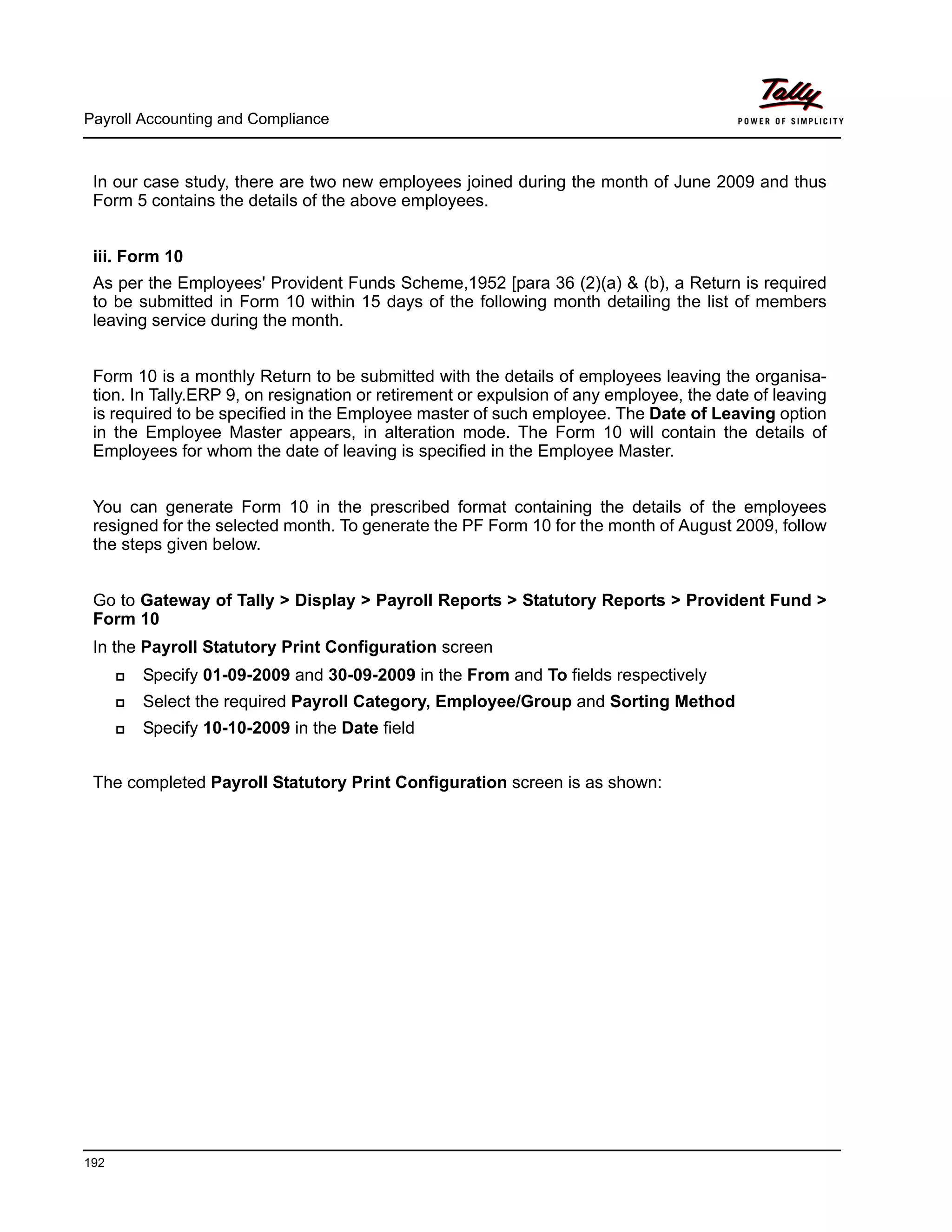 Payroll Accounting and Compliance
192
In our case study, there are two new employees joined during the month of June 2009 and thus
Form 5 contains the details of the above employees.
iii. Form 10
As per the Employees' Provident Funds Scheme,1952 [para 36 (2)(a) & (b), a Return is required
to be submitted in Form 10 within 15 days of the following month detailing the list of members
leaving service during the month.
Form 10 is a monthly Return to be submitted with the details of employees leaving the organisa-
tion. In Tally.ERP 9, on resignation or retirement or expulsion of any employee, the date of leaving
is required to be specified in the Employee master of such employee. The Date of Leaving option
in the Employee Master appears, in alteration mode. The Form 10 will contain the details of
Employees for whom the date of leaving is specified in the Employee Master.
You can generate Form 10 in the prescribed format containing the details of the employees
resigned for the selected month. To generate the PF Form 10 for the month of August 2009, follow
the steps given below.
Go to Gateway of Tally > Display > Payroll Reports > Statutory Reports > Provident Fund >
Form 10
In the Payroll Statutory Print Configuration screen
Specify 01-09-2009 and 30-09-2009 in the From and To fields respectively
Select the required Payroll Category, Employee/Group and Sorting Method
Specify 10-10-2009 in the Date field
The completed Payroll Statutory Print Configuration screen is as shown:
 