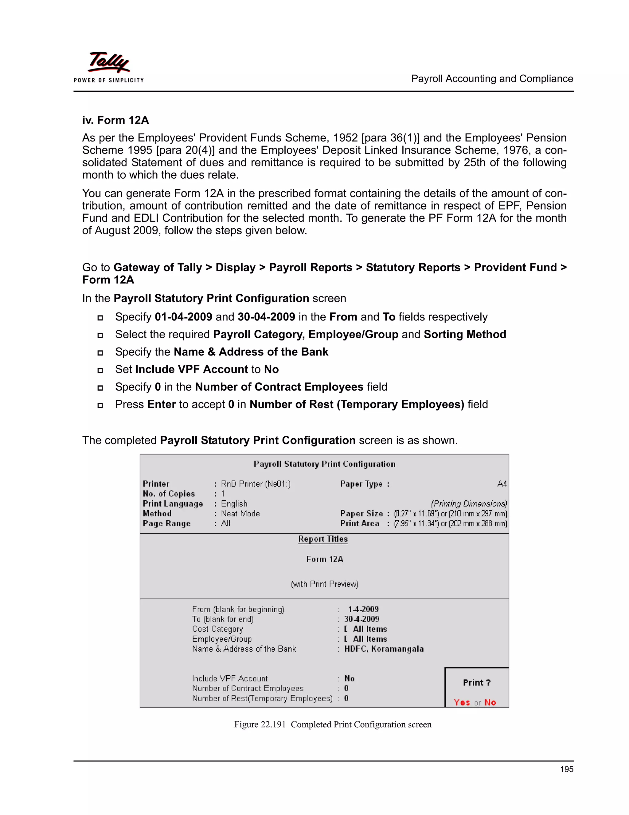 Payroll Accounting and Compliance
195
iv. Form 12A
As per the Employees' Provident Funds Scheme, 1952 [para 36(1)] and the Employees' Pension
Scheme 1995 [para 20(4)] and the Employees' Deposit Linked Insurance Scheme, 1976, a con-
solidated Statement of dues and remittance is required to be submitted by 25th of the following
month to which the dues relate.
You can generate Form 12A in the prescribed format containing the details of the amount of con-
tribution, amount of contribution remitted and the date of remittance in respect of EPF, Pension
Fund and EDLI Contribution for the selected month. To generate the PF Form 12A for the month
of August 2009, follow the steps given below.
Go to Gateway of Tally > Display > Payroll Reports > Statutory Reports > Provident Fund >
Form 12A
In the Payroll Statutory Print Configuration screen
Specify 01-04-2009 and 30-04-2009 in the From and To fields respectively
Select the required Payroll Category, Employee/Group and Sorting Method
Specify the Name & Address of the Bank
Set Include VPF Account to No
Specify 0 in the Number of Contract Employees field
Press Enter to accept 0 in Number of Rest (Temporary Employees) field
The completed Payroll Statutory Print Configuration screen is as shown.
Figure 22.191 Completed Print Configuration screen
 