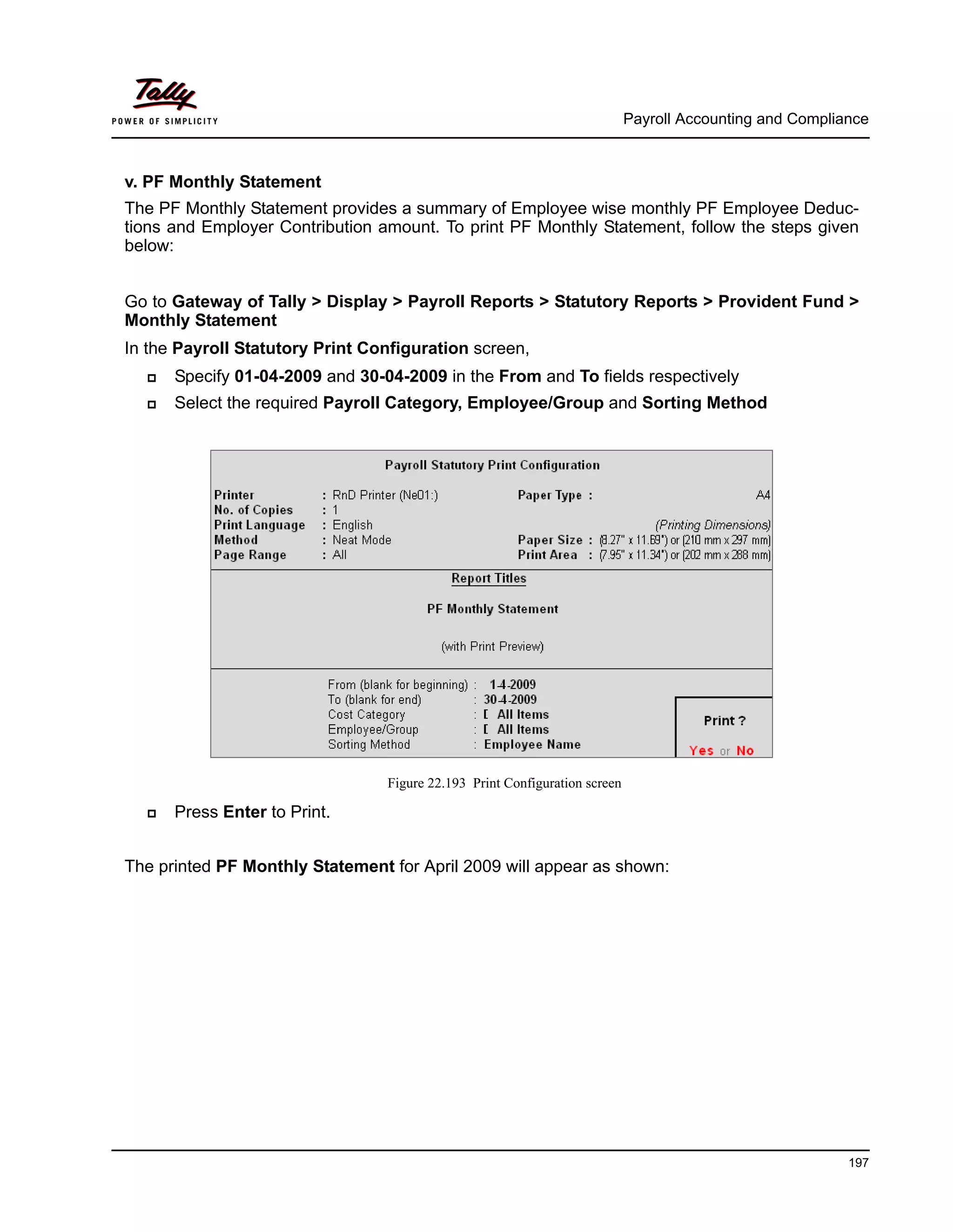 Payroll Accounting and Compliance
197
v. PF Monthly Statement
The PF Monthly Statement provides a summary of Employee wise monthly PF Employee Deduc-
tions and Employer Contribution amount. To print PF Monthly Statement, follow the steps given
below:
Go to Gateway of Tally > Display > Payroll Reports > Statutory Reports > Provident Fund >
Monthly Statement
In the Payroll Statutory Print Configuration screen,
Specify 01-04-2009 and 30-04-2009 in the From and To fields respectively
Select the required Payroll Category, Employee/Group and Sorting Method
Figure 22.193 Print Configuration screen
Press Enter to Print.
The printed PF Monthly Statement for April 2009 will appear as shown:
 
