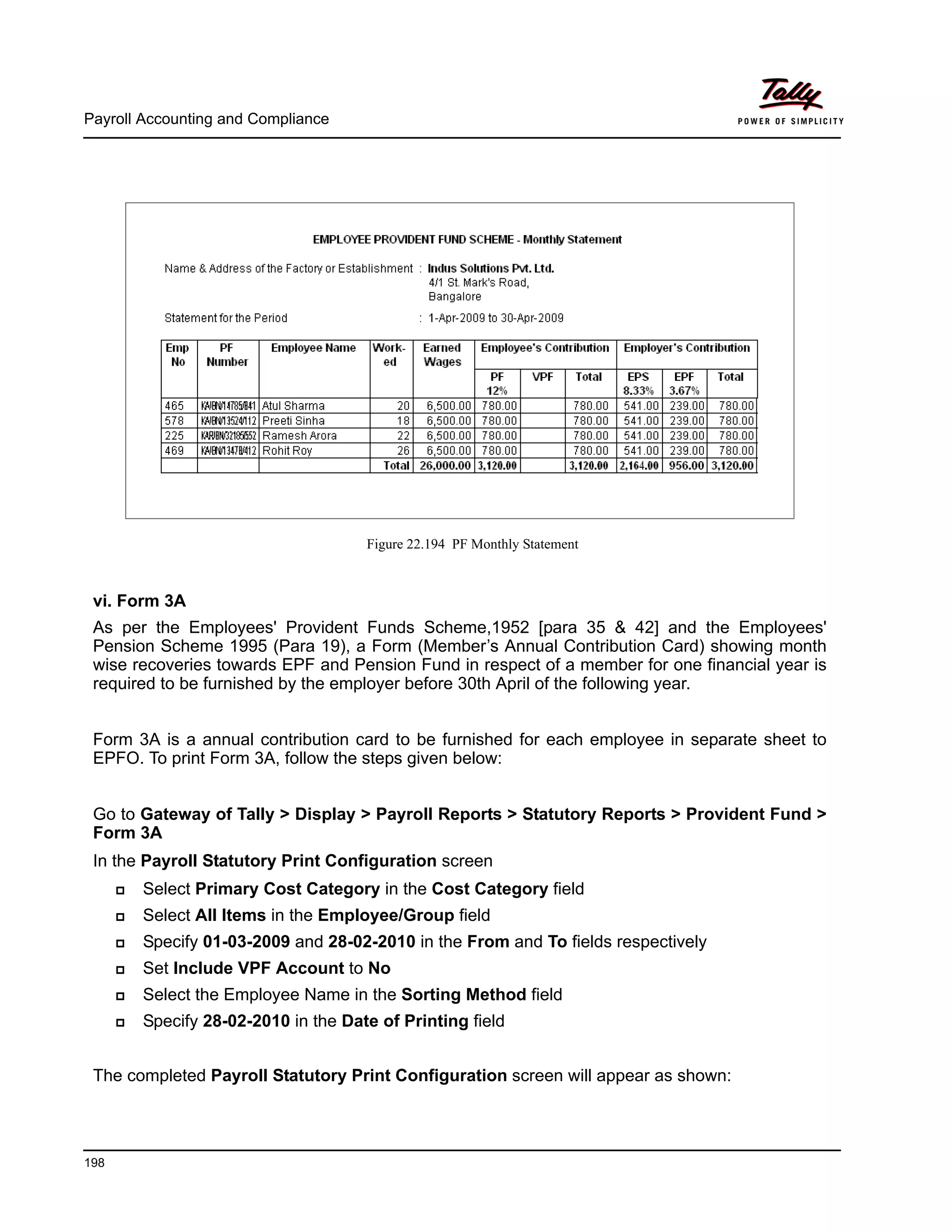 Payroll Accounting and Compliance
198
Figure 22.194 PF Monthly Statement
vi. Form 3A
As per the Employees' Provident Funds Scheme,1952 [para 35 & 42] and the Employees'
Pension Scheme 1995 (Para 19), a Form (Member’s Annual Contribution Card) showing month
wise recoveries towards EPF and Pension Fund in respect of a member for one financial year is
required to be furnished by the employer before 30th April of the following year.
Form 3A is a annual contribution card to be furnished for each employee in separate sheet to
EPFO. To print Form 3A, follow the steps given below:
Go to Gateway of Tally > Display > Payroll Reports > Statutory Reports > Provident Fund >
Form 3A
In the Payroll Statutory Print Configuration screen
Select Primary Cost Category in the Cost Category field
Select All Items in the Employee/Group field
Specify 01-03-2009 and 28-02-2010 in the From and To fields respectively
Set Include VPF Account to No
Select the Employee Name in the Sorting Method field
Specify 28-02-2010 in the Date of Printing field
The completed Payroll Statutory Print Configuration screen will appear as shown:
 