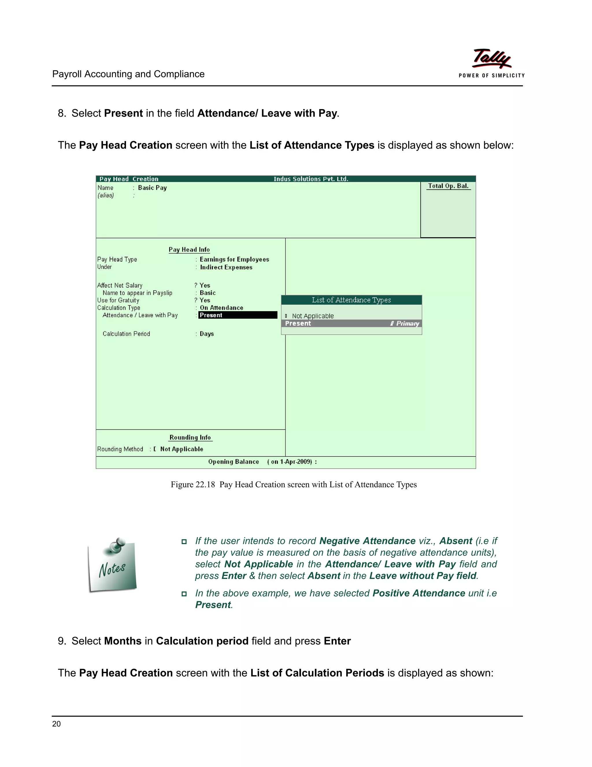 Payroll Accounting and Compliance
20
8. Select Present in the field Attendance/ Leave with Pay.
The Pay Head Creation screen with the List of Attendance Types is displayed as shown below:
Figure 22.18 Pay Head Creation screen with List of Attendance Types
9. Select Months in Calculation period field and press Enter
The Pay Head Creation screen with the List of Calculation Periods is displayed as shown:
If the user intends to record Negative Attendance viz., Absent (i.e if
the pay value is measured on the basis of negative attendance units),
select Not Applicable in the Attendance/ Leave with Pay field and
press Enter & then select Absent in the Leave without Pay field.
In the above example, we have selected Positive Attendance unit i.e
Present.
 