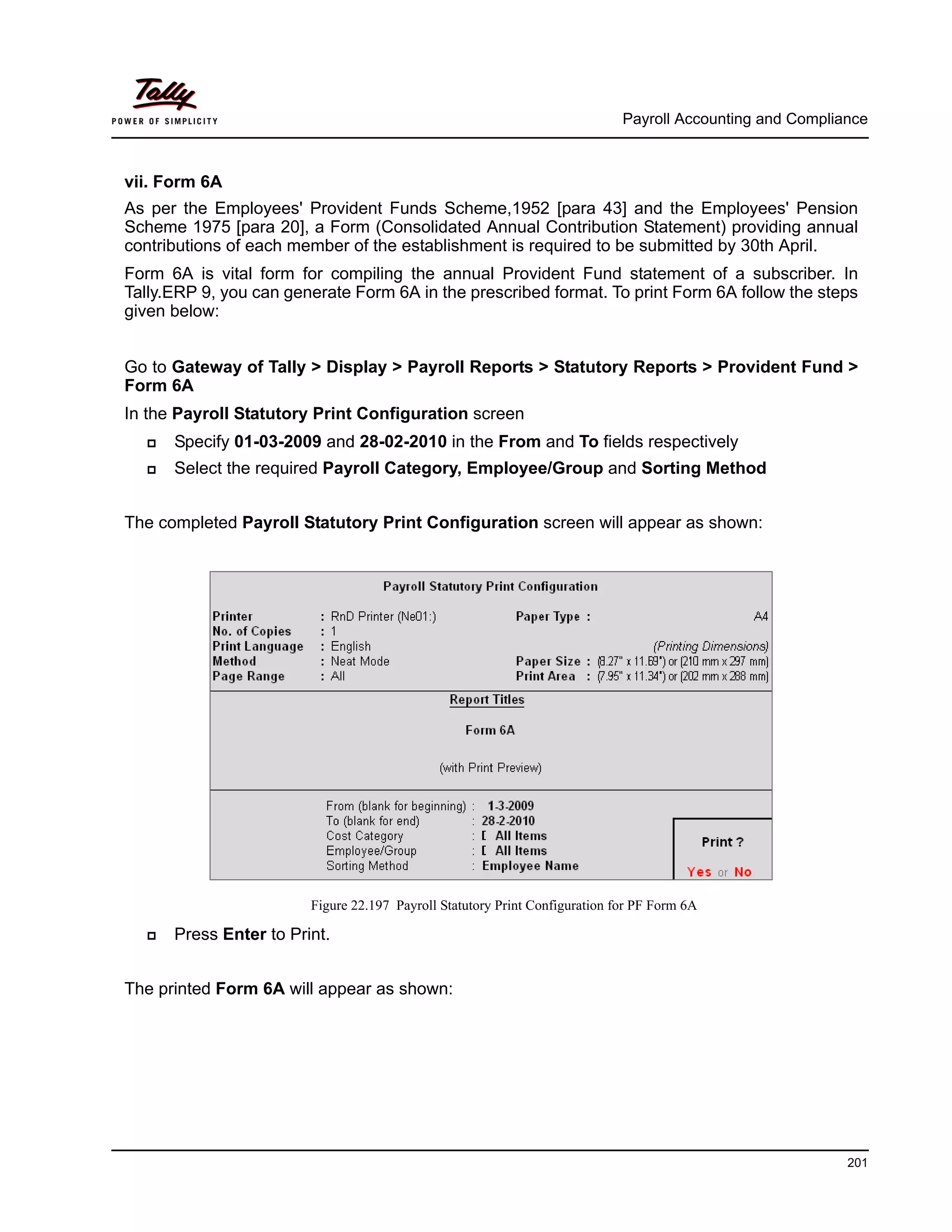 Payroll Accounting and Compliance
201
vii. Form 6A
As per the Employees' Provident Funds Scheme,1952 [para 43] and the Employees' Pension
Scheme 1975 [para 20], a Form (Consolidated Annual Contribution Statement) providing annual
contributions of each member of the establishment is required to be submitted by 30th April.
Form 6A is vital form for compiling the annual Provident Fund statement of a subscriber. In
Tally.ERP 9, you can generate Form 6A in the prescribed format. To print Form 6A follow the steps
given below:
Go to Gateway of Tally > Display > Payroll Reports > Statutory Reports > Provident Fund >
Form 6A
In the Payroll Statutory Print Configuration screen
Specify 01-03-2009 and 28-02-2010 in the From and To fields respectively
Select the required Payroll Category, Employee/Group and Sorting Method
The completed Payroll Statutory Print Configuration screen will appear as shown:
Figure 22.197 Payroll Statutory Print Configuration for PF Form 6A
Press Enter to Print.
The printed Form 6A will appear as shown:
 