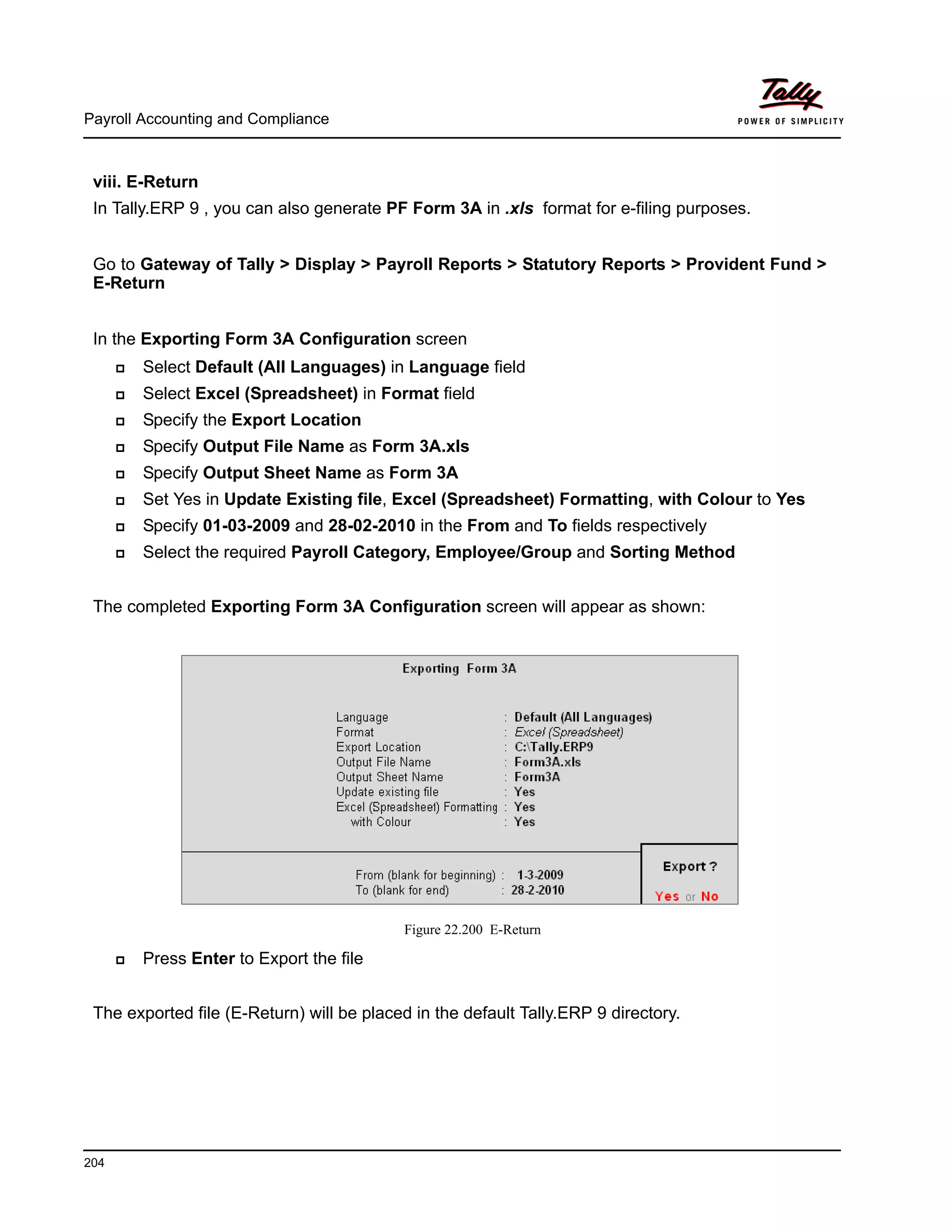 Payroll Accounting and Compliance
204
viii. E-Return
In Tally.ERP 9 , you can also generate PF Form 3A in .xls format for e-filing purposes.
Go to Gateway of Tally > Display > Payroll Reports > Statutory Reports > Provident Fund >
E-Return
In the Exporting Form 3A Configuration screen
Select Default (All Languages) in Language field
Select Excel (Spreadsheet) in Format field
Specify the Export Location
Specify Output File Name as Form 3A.xls
Specify Output Sheet Name as Form 3A
Set Yes in Update Existing file, Excel (Spreadsheet) Formatting, with Colour to Yes
Specify 01-03-2009 and 28-02-2010 in the From and To fields respectively
Select the required Payroll Category, Employee/Group and Sorting Method
The completed Exporting Form 3A Configuration screen will appear as shown:
Figure 22.200 E-Return
Press Enter to Export the file
The exported file (E-Return) will be placed in the default Tally.ERP 9 directory.
 
