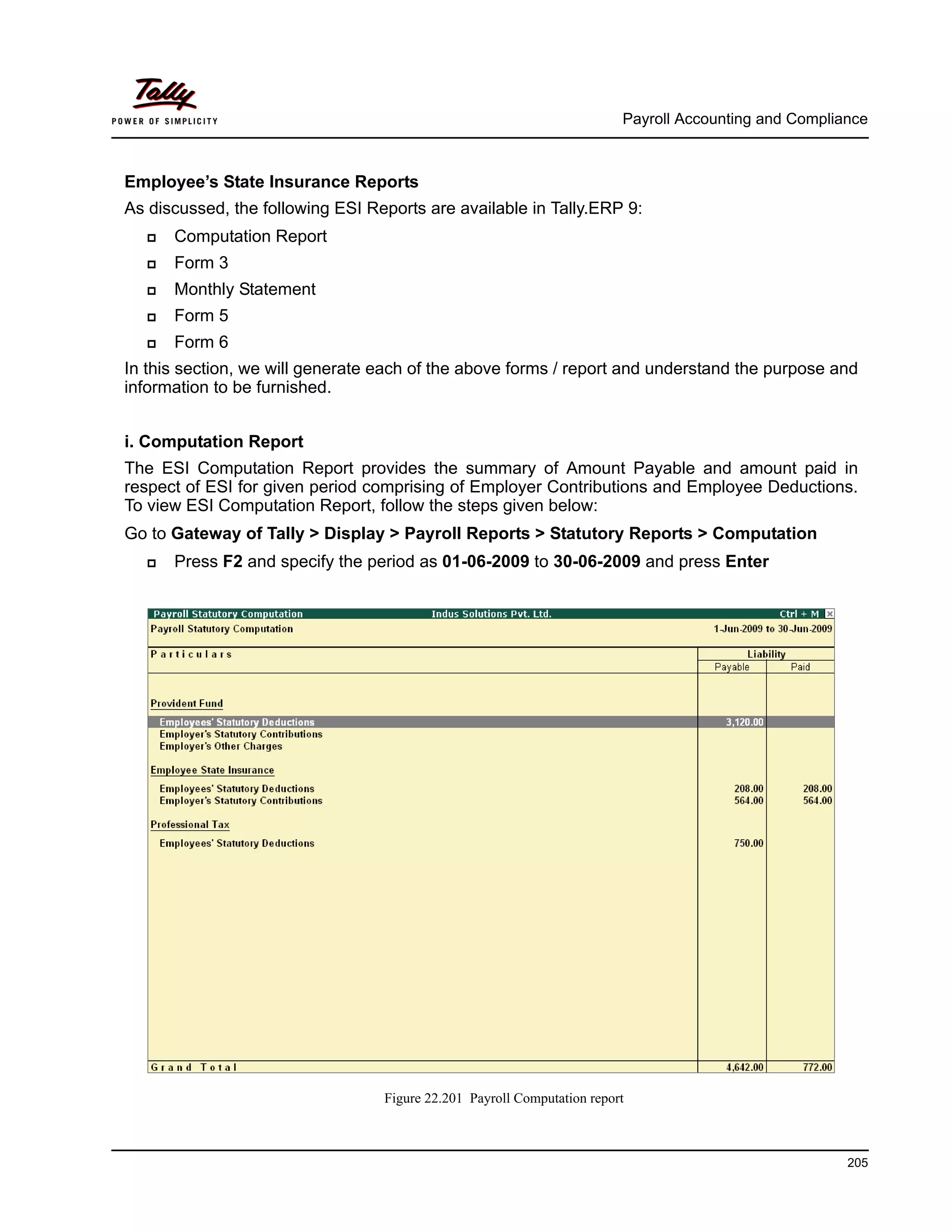 Payroll Accounting and Compliance
205
Employee’s State Insurance Reports
As discussed, the following ESI Reports are available in Tally.ERP 9:
Computation Report
Form 3
Monthly Statement
Form 5
Form 6
In this section, we will generate each of the above forms / report and understand the purpose and
information to be furnished.
i. Computation Report
The ESI Computation Report provides the summary of Amount Payable and amount paid in
respect of ESI for given period comprising of Employer Contributions and Employee Deductions.
To view ESI Computation Report, follow the steps given below:
Go to Gateway of Tally > Display > Payroll Reports > Statutory Reports > Computation
Press F2 and specify the period as 01-06-2009 to 30-06-2009 and press Enter
Figure 22.201 Payroll Computation report
 