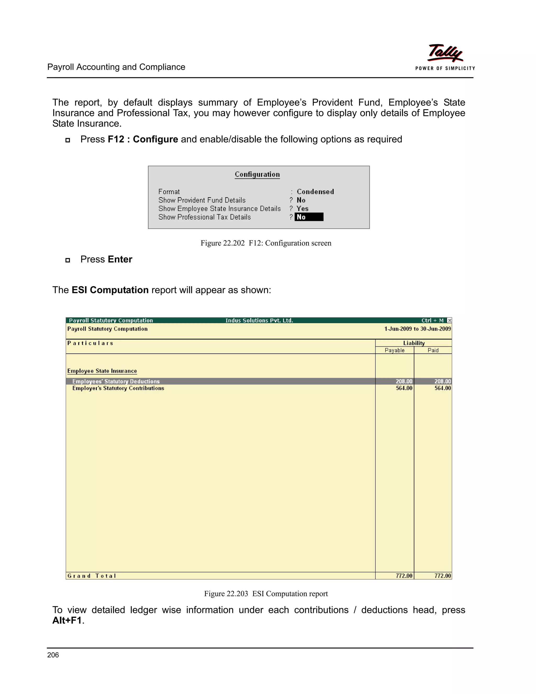 Payroll Accounting and Compliance
206
The report, by default displays summary of Employee’s Provident Fund, Employee’s State
Insurance and Professional Tax, you may however configure to display only details of Employee
State Insurance.
Press F12 : Configure and enable/disable the following options as required
Figure 22.202 F12: Configuration screen
Press Enter
The ESI Computation report will appear as shown:
Figure 22.203 ESI Computation report
To view detailed ledger wise information under each contributions / deductions head, press
Alt+F1.
 