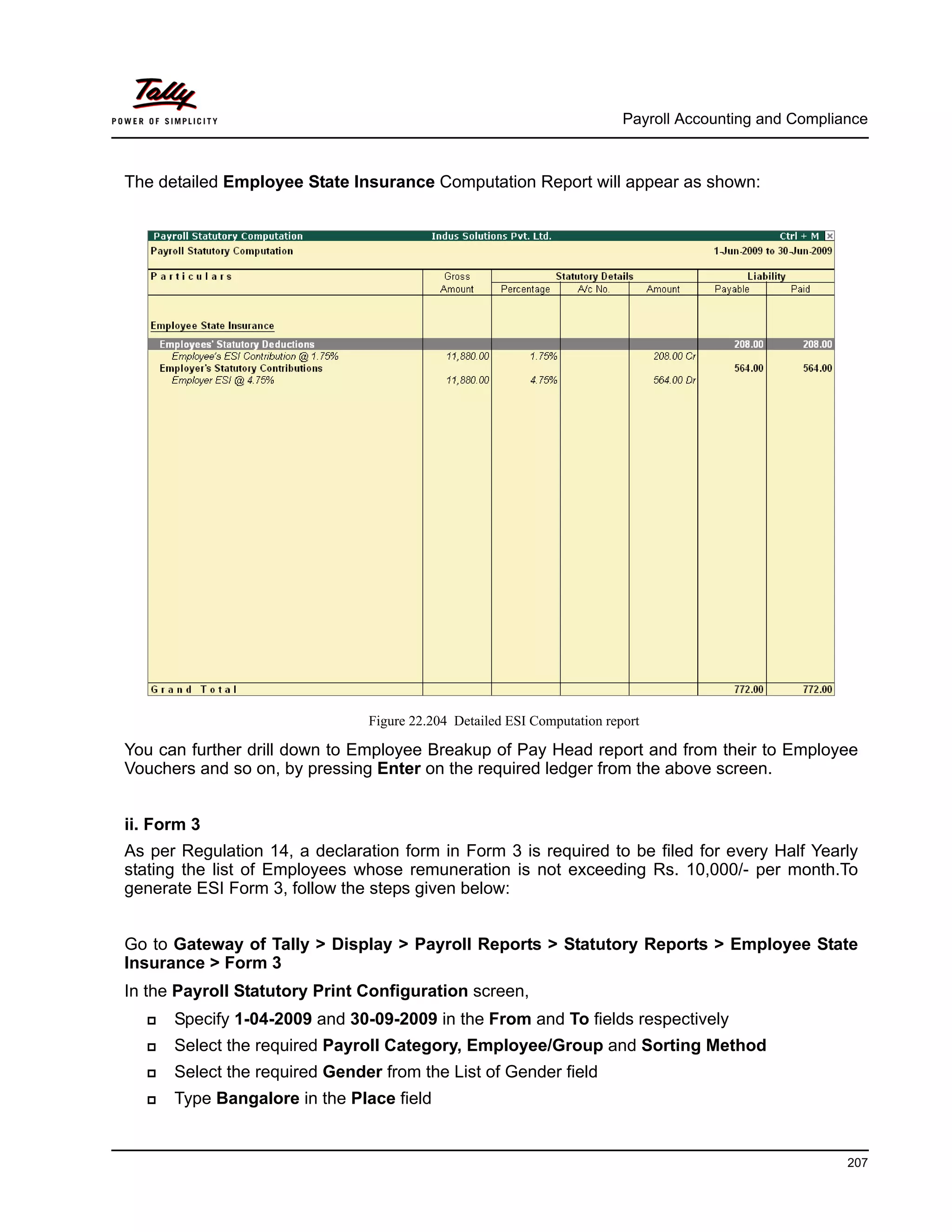 Payroll Accounting and Compliance
207
The detailed Employee State Insurance Computation Report will appear as shown:
Figure 22.204 Detailed ESI Computation report
You can further drill down to Employee Breakup of Pay Head report and from their to Employee
Vouchers and so on, by pressing Enter on the required ledger from the above screen.
ii. Form 3
As per Regulation 14, a declaration form in Form 3 is required to be filed for every Half Yearly
stating the list of Employees whose remuneration is not exceeding Rs. 10,000/- per month.To
generate ESI Form 3, follow the steps given below:
Go to Gateway of Tally > Display > Payroll Reports > Statutory Reports > Employee State
Insurance > Form 3
In the Payroll Statutory Print Configuration screen,
Specify 1-04-2009 and 30-09-2009 in the From and To fields respectively
Select the required Payroll Category, Employee/Group and Sorting Method
Select the required Gender from the List of Gender field
Type Bangalore in the Place field
 