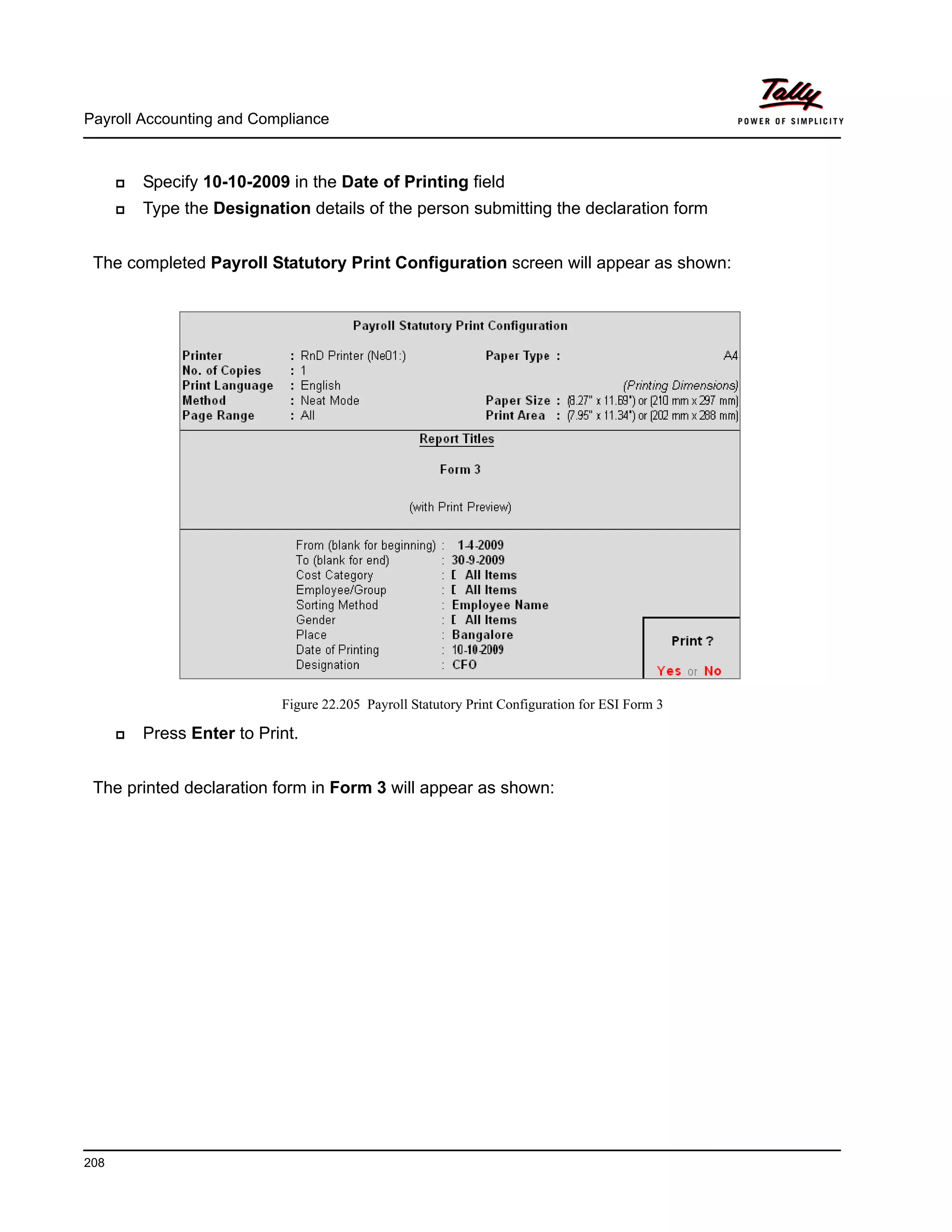 Payroll Accounting and Compliance
208
Specify 10-10-2009 in the Date of Printing field
Type the Designation details of the person submitting the declaration form
The completed Payroll Statutory Print Configuration screen will appear as shown:
Figure 22.205 Payroll Statutory Print Configuration for ESI Form 3
Press Enter to Print.
The printed declaration form in Form 3 will appear as shown:
 