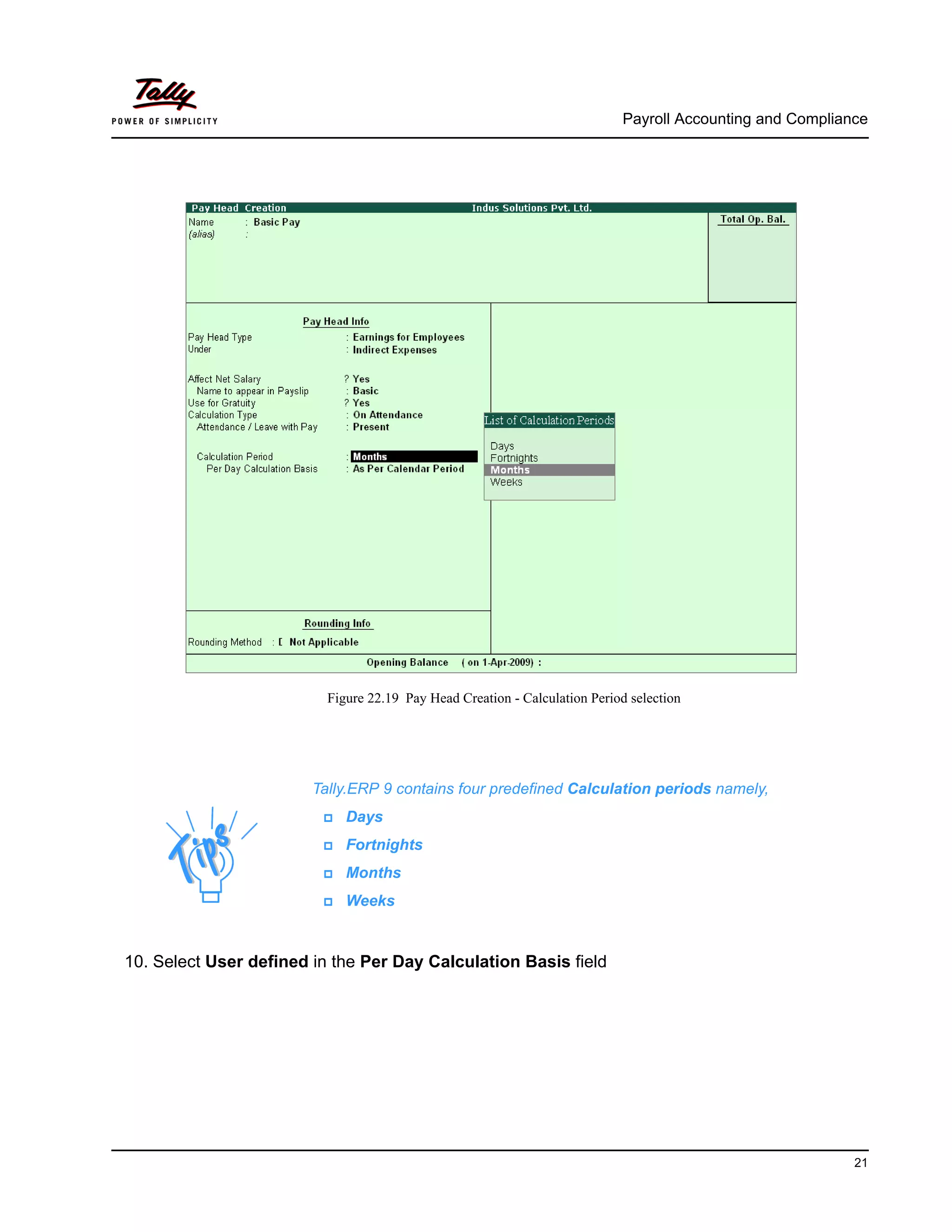 Payroll Accounting and Compliance
21
Figure 22.19 Pay Head Creation - Calculation Period selection
10. Select User defined in the Per Day Calculation Basis field
Tally.ERP 9 contains four predefined Calculation periods namely,
Days
Fortnights
Months
Weeks
 