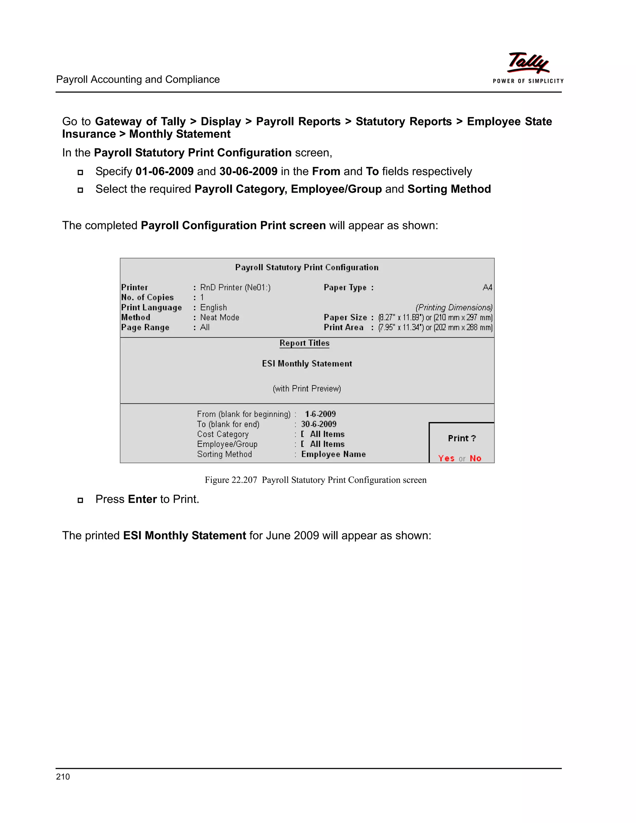 Payroll Accounting and Compliance
210
Go to Gateway of Tally > Display > Payroll Reports > Statutory Reports > Employee State
Insurance > Monthly Statement
In the Payroll Statutory Print Configuration screen,
Specify 01-06-2009 and 30-06-2009 in the From and To fields respectively
Select the required Payroll Category, Employee/Group and Sorting Method
The completed Payroll Configuration Print screen will appear as shown:
Figure 22.207 Payroll Statutory Print Configuration screen
Press Enter to Print.
The printed ESI Monthly Statement for June 2009 will appear as shown:
 