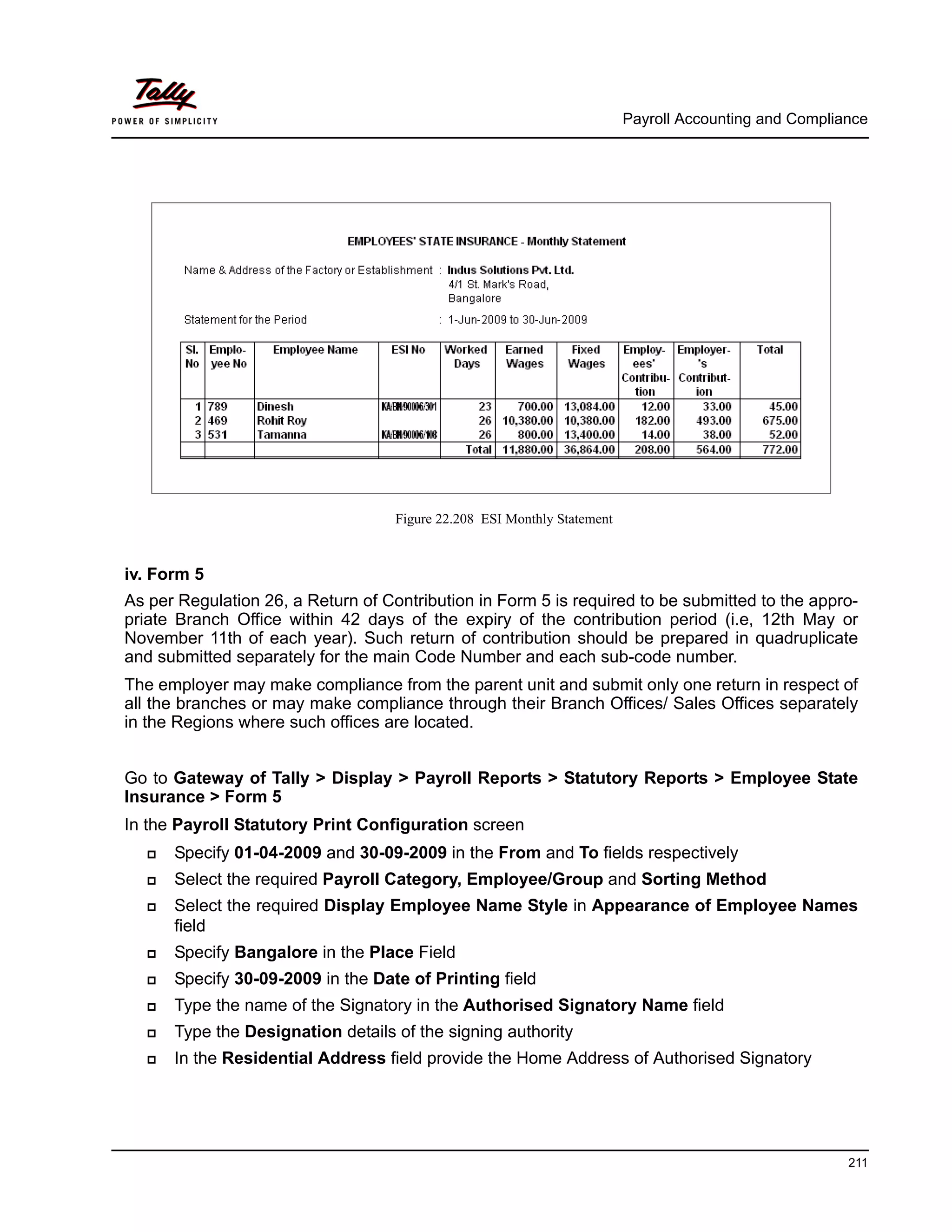 Payroll Accounting and Compliance
211
Figure 22.208 ESI Monthly Statement
iv. Form 5
As per Regulation 26, a Return of Contribution in Form 5 is required to be submitted to the appro-
priate Branch Office within 42 days of the expiry of the contribution period (i.e, 12th May or
November 11th of each year). Such return of contribution should be prepared in quadruplicate
and submitted separately for the main Code Number and each sub-code number.
The employer may make compliance from the parent unit and submit only one return in respect of
all the branches or may make compliance through their Branch Offices/ Sales Offices separately
in the Regions where such offices are located.
Go to Gateway of Tally > Display > Payroll Reports > Statutory Reports > Employee State
Insurance > Form 5
In the Payroll Statutory Print Configuration screen
Specify 01-04-2009 and 30-09-2009 in the From and To fields respectively
Select the required Payroll Category, Employee/Group and Sorting Method
Select the required Display Employee Name Style in Appearance of Employee Names
field
Specify Bangalore in the Place Field
Specify 30-09-2009 in the Date of Printing field
Type the name of the Signatory in the Authorised Signatory Name field
Type the Designation details of the signing authority
In the Residential Address field provide the Home Address of Authorised Signatory
 