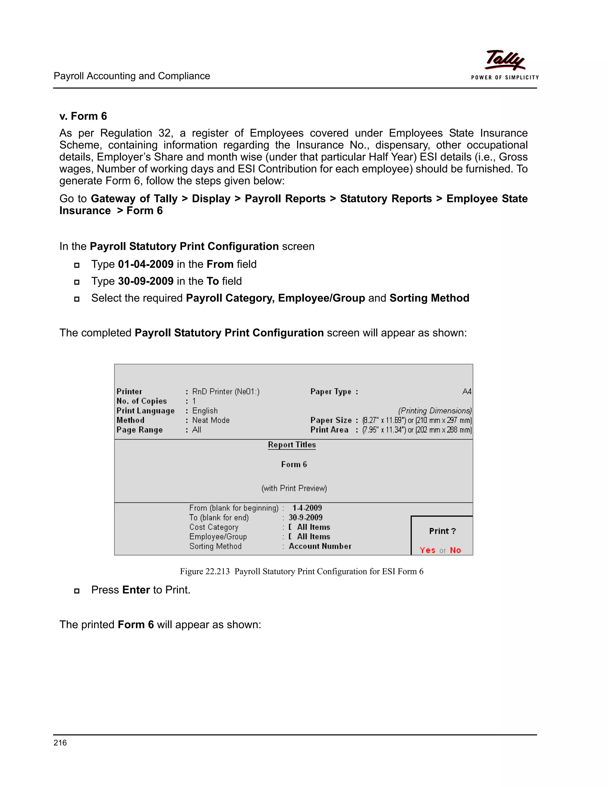 Payroll Accounting and Compliance
216
v. Form 6
As per Regulation 32, a register of Employees covered under Employees State Insurance
Scheme, containing information regarding the Insurance No., dispensary, other occupational
details, Employer’s Share and month wise (under that particular Half Year) ESI details (i.e., Gross
wages, Number of working days and ESI Contribution for each employee) should be furnished. To
generate Form 6, follow the steps given below:
Go to Gateway of Tally > Display > Payroll Reports > Statutory Reports > Employee State
Insurance > Form 6
In the Payroll Statutory Print Configuration screen
Type 01-04-2009 in the From field
Type 30-09-2009 in the To field
Select the required Payroll Category, Employee/Group and Sorting Method
The completed Payroll Statutory Print Configuration screen will appear as shown:
Figure 22.213 Payroll Statutory Print Configuration for ESI Form 6
Press Enter to Print.
The printed Form 6 will appear as shown:
 