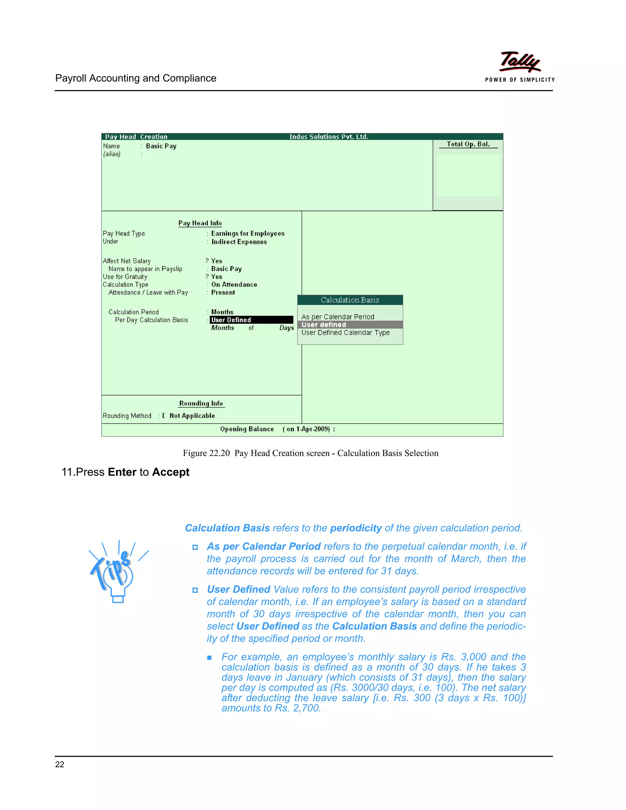 Payroll Accounting and Compliance
22
Figure 22.20 Pay Head Creation screen - Calculation Basis Selection
11.Press Enter to Accept
Calculation Basis refers to the periodicity of the given calculation period.
As per Calendar Period refers to the perpetual calendar month, i.e. if
the payroll process is carried out for the month of March, then the
attendance records will be entered for 31 days.
User Defined Value refers to the consistent payroll period irrespective
of calendar month, i.e. If an employee’s salary is based on a standard
month of 30 days irrespective of the calendar month, then you can
select User Defined as the Calculation Basis and define the periodic-
ity of the specified period or month.
For example, an employee’s monthly salary is Rs. 3,000 and the
calculation basis is defined as a month of 30 days. If he takes 3
days leave in January (which consists of 31 days), then the salary
per day is computed as (Rs. 3000/30 days, i.e. 100). The net salary
after deducting the leave salary [i.e. Rs. 300 (3 days x Rs. 100)]
amounts to Rs. 2,700.
 