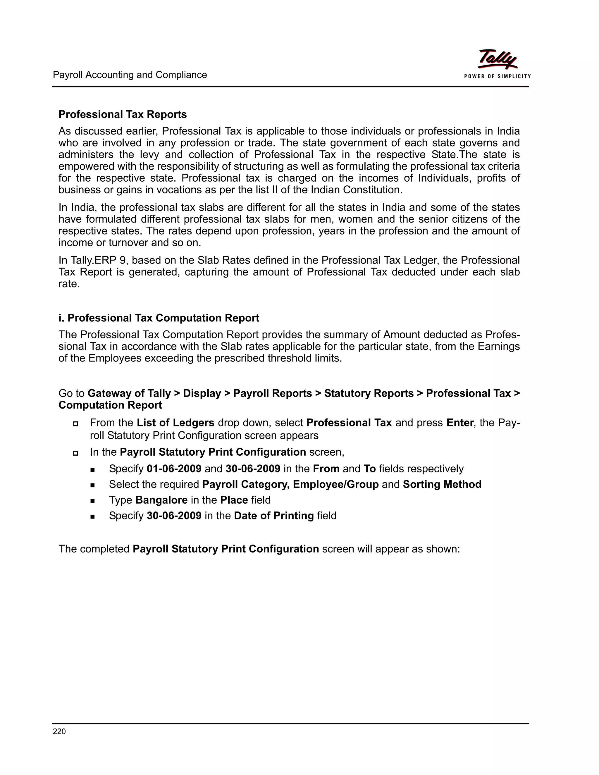 Payroll Accounting and Compliance
220
Professional Tax Reports
As discussed earlier, Professional Tax is applicable to those individuals or professionals in India
who are involved in any profession or trade. The state government of each state governs and
administers the levy and collection of Professional Tax in the respective State.The state is
empowered with the responsibility of structuring as well as formulating the professional tax criteria
for the respective state. Professional tax is charged on the incomes of Individuals, profits of
business or gains in vocations as per the list II of the Indian Constitution.
In India, the professional tax slabs are different for all the states in India and some of the states
have formulated different professional tax slabs for men, women and the senior citizens of the
respective states. The rates depend upon profession, years in the profession and the amount of
income or turnover and so on.
In Tally.ERP 9, based on the Slab Rates defined in the Professional Tax Ledger, the Professional
Tax Report is generated, capturing the amount of Professional Tax deducted under each slab
rate.
i. Professional Tax Computation Report
The Professional Tax Computation Report provides the summary of Amount deducted as Profes-
sional Tax in accordance with the Slab rates applicable for the particular state, from the Earnings
of the Employees exceeding the prescribed threshold limits.
Go to Gateway of Tally > Display > Payroll Reports > Statutory Reports > Professional Tax >
Computation Report
From the List of Ledgers drop down, select Professional Tax and press Enter, the Pay-
roll Statutory Print Configuration screen appears
In the Payroll Statutory Print Configuration screen,
Specify 01-06-2009 and 30-06-2009 in the From and To fields respectively
Select the required Payroll Category, Employee/Group and Sorting Method
Type Bangalore in the Place field
Specify 30-06-2009 in the Date of Printing field
The completed Payroll Statutory Print Configuration screen will appear as shown:
 