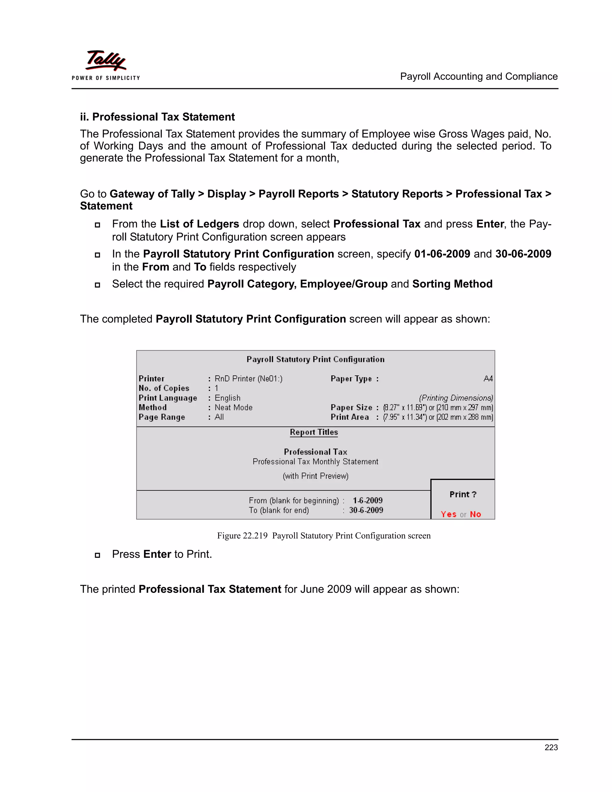 Payroll Accounting and Compliance
223
ii. Professional Tax Statement
The Professional Tax Statement provides the summary of Employee wise Gross Wages paid, No.
of Working Days and the amount of Professional Tax deducted during the selected period. To
generate the Professional Tax Statement for a month,
Go to Gateway of Tally > Display > Payroll Reports > Statutory Reports > Professional Tax >
Statement
From the List of Ledgers drop down, select Professional Tax and press Enter, the Pay-
roll Statutory Print Configuration screen appears
In the Payroll Statutory Print Configuration screen, specify 01-06-2009 and 30-06-2009
in the From and To fields respectively
Select the required Payroll Category, Employee/Group and Sorting Method
The completed Payroll Statutory Print Configuration screen will appear as shown:
Figure 22.219 Payroll Statutory Print Configuration screen
Press Enter to Print.
The printed Professional Tax Statement for June 2009 will appear as shown:
 