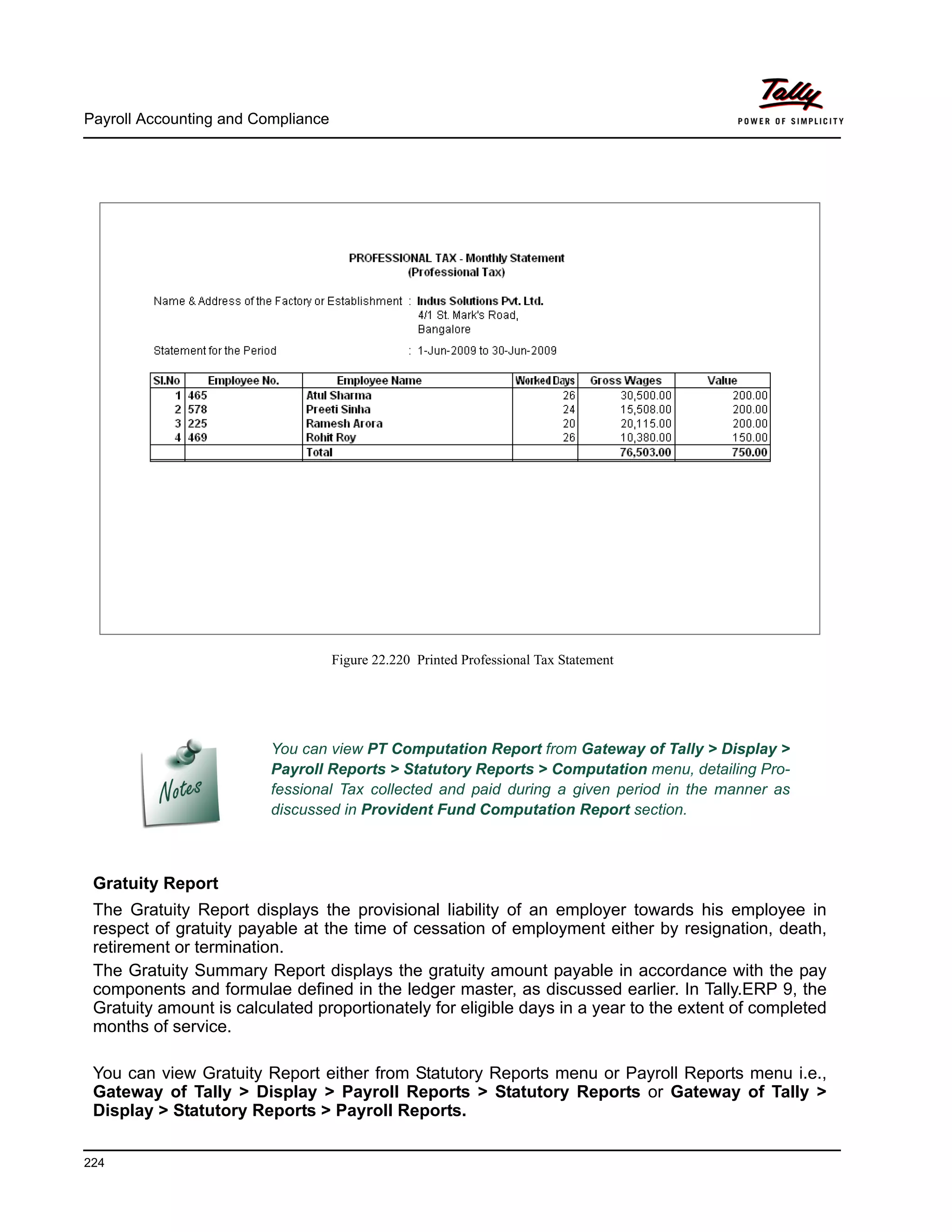Payroll Accounting and Compliance
224
Figure 22.220 Printed Professional Tax Statement
Gratuity Report
The Gratuity Report displays the provisional liability of an employer towards his employee in
respect of gratuity payable at the time of cessation of employment either by resignation, death,
retirement or termination.
The Gratuity Summary Report displays the gratuity amount payable in accordance with the pay
components and formulae defined in the ledger master, as discussed earlier. In Tally.ERP 9, the
Gratuity amount is calculated proportionately for eligible days in a year to the extent of completed
months of service.
You can view Gratuity Report either from Statutory Reports menu or Payroll Reports menu i.e.,
Gateway of Tally > Display > Payroll Reports > Statutory Reports or Gateway of Tally >
Display > Statutory Reports > Payroll Reports.
You can view PT Computation Report from Gateway of Tally > Display >
Payroll Reports > Statutory Reports > Computation menu, detailing Pro-
fessional Tax collected and paid during a given period in the manner as
discussed in Provident Fund Computation Report section.
 