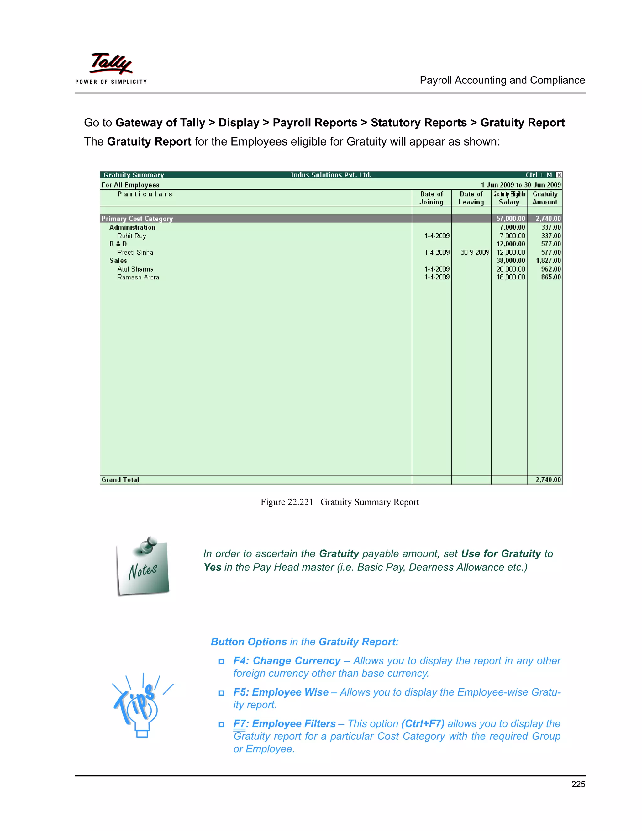Payroll Accounting and Compliance
225
Go to Gateway of Tally > Display > Payroll Reports > Statutory Reports > Gratuity Report
The Gratuity Report for the Employees eligible for Gratuity will appear as shown:
Figure 22.221 Gratuity Summary Report
In order to ascertain the Gratuity payable amount, set Use for Gratuity to
Yes in the Pay Head master (i.e. Basic Pay, Dearness Allowance etc.)
Button Options in the Gratuity Report:
F4: Change Currency – Allows you to display the report in any other
foreign currency other than base currency.
F5: Employee Wise – Allows you to display the Employee-wise Gratu-
ity report.
F7: Employee Filters – This option (Ctrl+F7) allows you to display the
Gratuity report for a particular Cost Category with the required Group
or Employee.
 