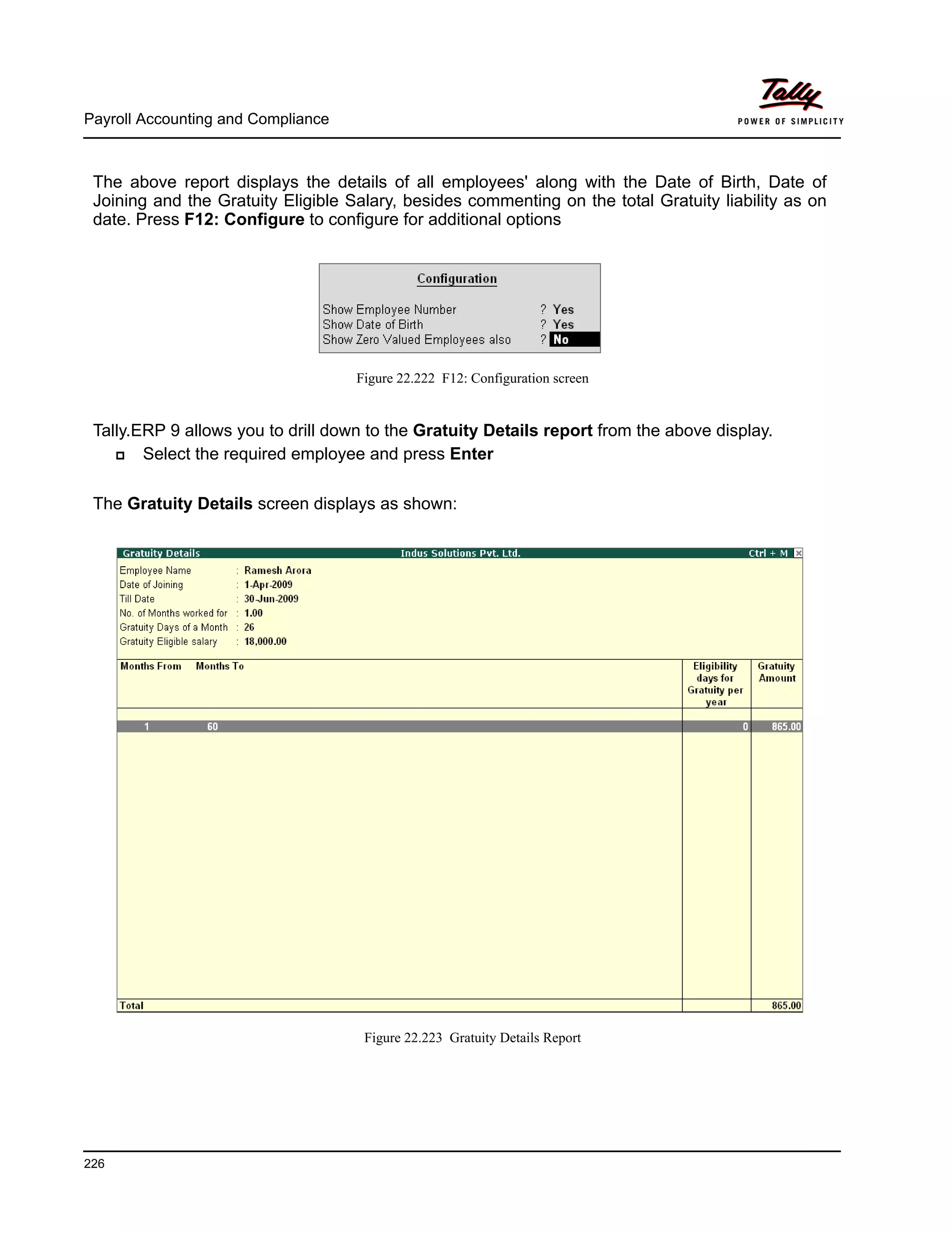 Payroll Accounting and Compliance
226
The above report displays the details of all employees' along with the Date of Birth, Date of
Joining and the Gratuity Eligible Salary, besides commenting on the total Gratuity liability as on
date. Press F12: Configure to configure for additional options
Figure 22.222 F12: Configuration screen
Tally.ERP 9 allows you to drill down to the Gratuity Details report from the above display.
Select the required employee and press Enter
The Gratuity Details screen displays as shown:
Figure 22.223 Gratuity Details Report
 