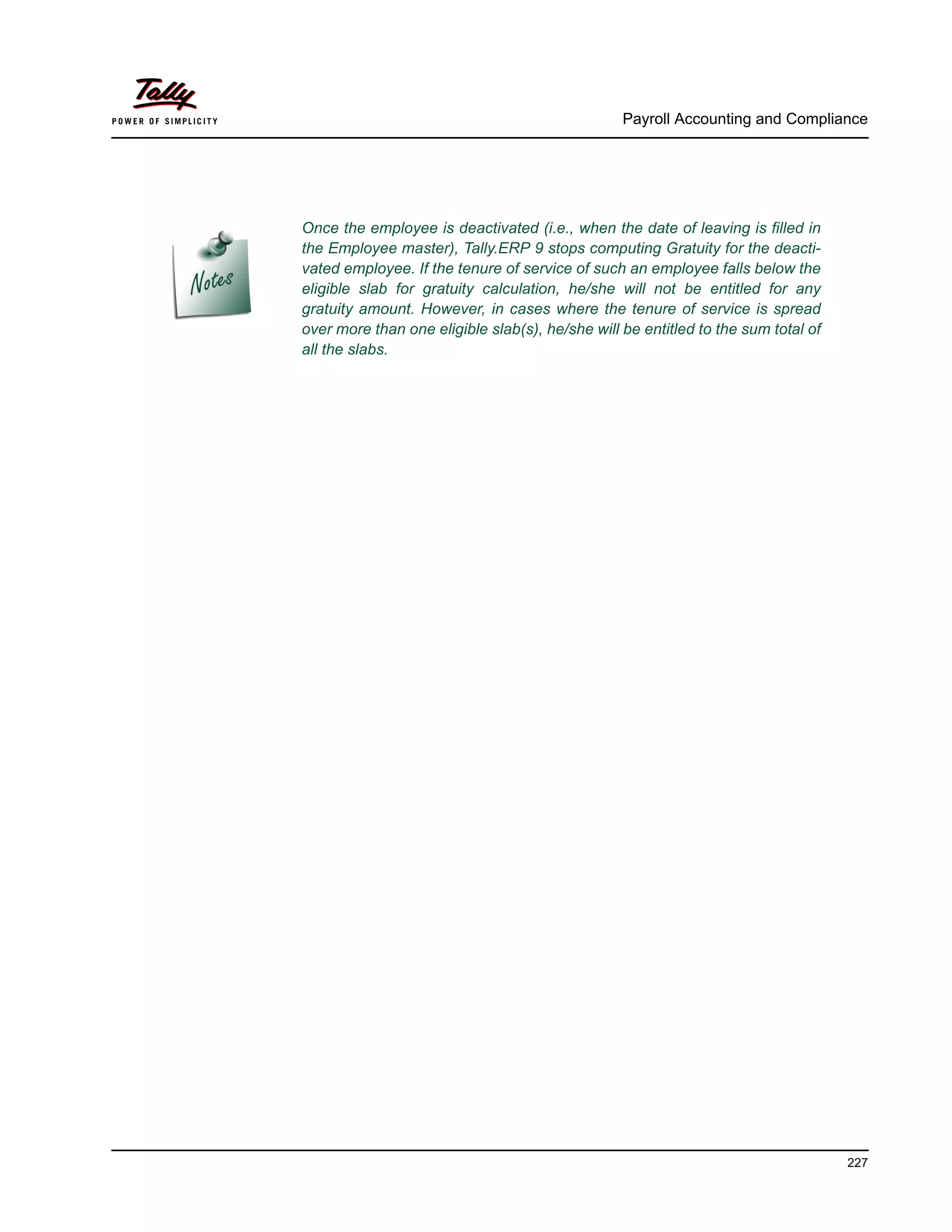 Once the employee is deactivated (i.e., when the date of leaving is filled in
the Employee master), Tally.ERP 9 stops computing Gratuity for the deacti-
vated employee. If the tenure of service of such an employee falls below the
eligible slab for gratuity calculation, he/she will not be entitled for any
gratuity amount. However, in cases where the tenure of service is spread
over more than one eligible slab(s), he/she will be entitled to the sum total of
all the slabs.
Payroll Accounting and Compliance
227
 