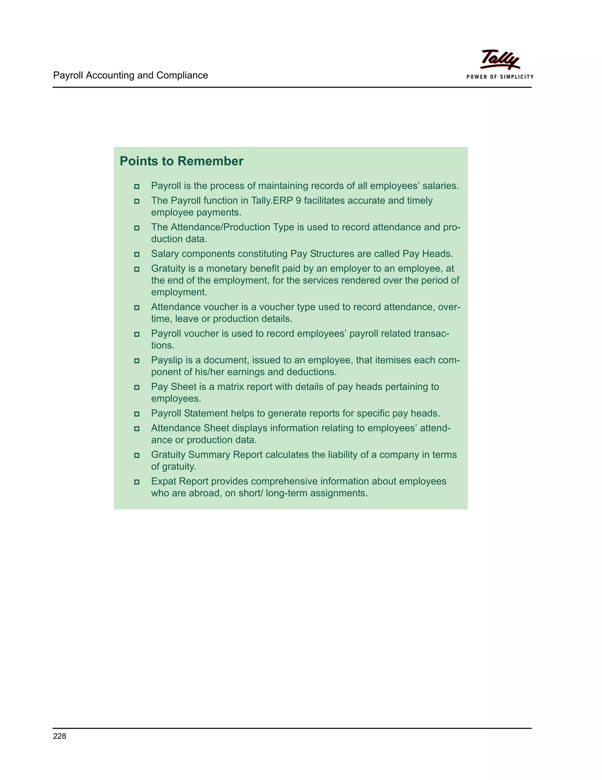 Payroll Accounting and Compliance
228
Points to Remember
Payroll is the process of maintaining records of all employees’ salaries.
The Payroll function in Tally.ERP 9 facilitates accurate and timely
employee payments.
The Attendance/Production Type is used to record attendance and pro-
duction data.
Salary components constituting Pay Structures are called Pay Heads.
Gratuity is a monetary benefit paid by an employer to an employee, at
the end of the employment, for the services rendered over the period of
employment.
Attendance voucher is a voucher type used to record attendance, over-
time, leave or production details.
Payroll voucher is used to record employees’ payroll related transac-
tions.
Payslip is a document, issued to an employee, that itemises each com-
ponent of his/her earnings and deductions.
Pay Sheet is a matrix report with details of pay heads pertaining to
employees.
Payroll Statement helps to generate reports for specific pay heads.
Attendance Sheet displays information relating to employees’ attend-
ance or production data.
Gratuity Summary Report calculates the liability of a company in terms
of gratuity.
Expat Report provides comprehensive information about employees
who are abroad, on short/ long-term assignments.
 