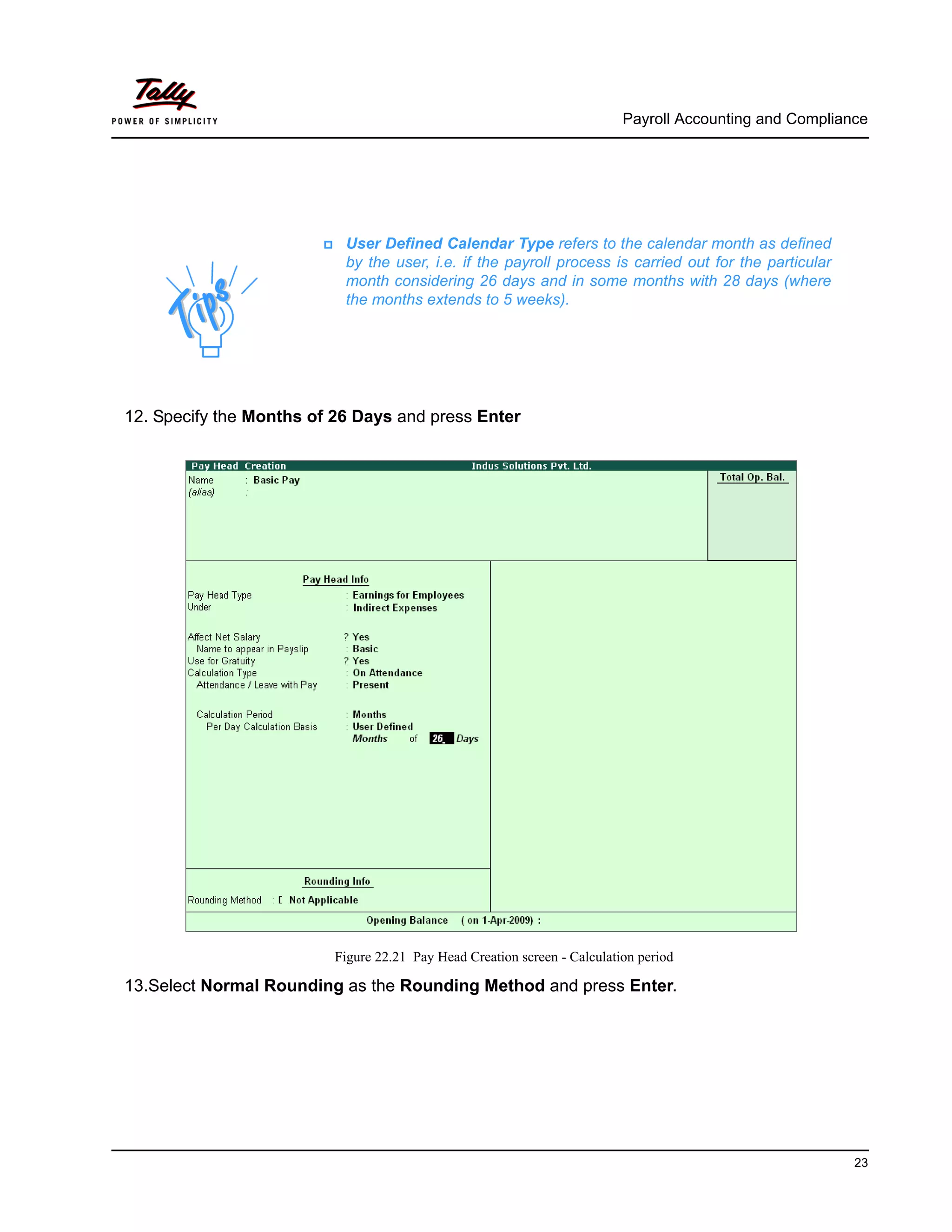 Payroll Accounting and Compliance
23
12. Specify the Months of 26 Days and press Enter
Figure 22.21 Pay Head Creation screen - Calculation period
13.Select Normal Rounding as the Rounding Method and press Enter.
User Defined Calendar Type refers to the calendar month as defined
by the user, i.e. if the payroll process is carried out for the particular
month considering 26 days and in some months with 28 days (where
the months extends to 5 weeks).
 